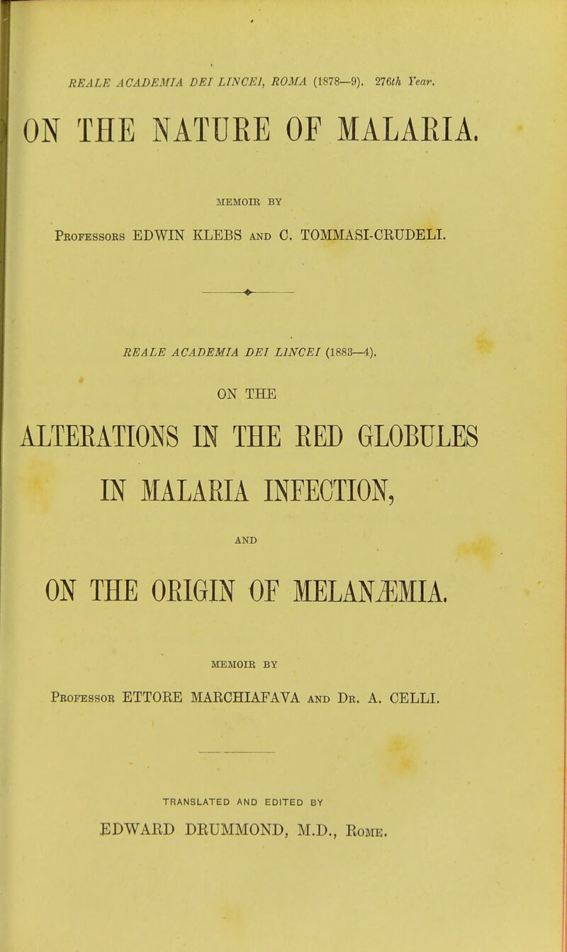 RE ALE A CADEMIA DEI LTNCE1, ROMA (1878—9). 276<A Year. ON THE NATUKE OF MALARIA. MEMOIR BY Professors EDWIN KLEBS and C. TOMMASI-CRUDELI. ♦ RE ALE A CADEMIA DEI L1NCEI (1883—4). ON THE ALTERATIONS IN THE RED GLOBULES IN MALARIA INFECTION, AND ON THE ORIGIN OF MELANjEMIA. MEMOIR BY Professor ETTORE MARCHIAFAVA and Dr. A. CELLI. TRANSLATED AND EDITED BY EDWARD DRUMMOND, M.D., Rome.