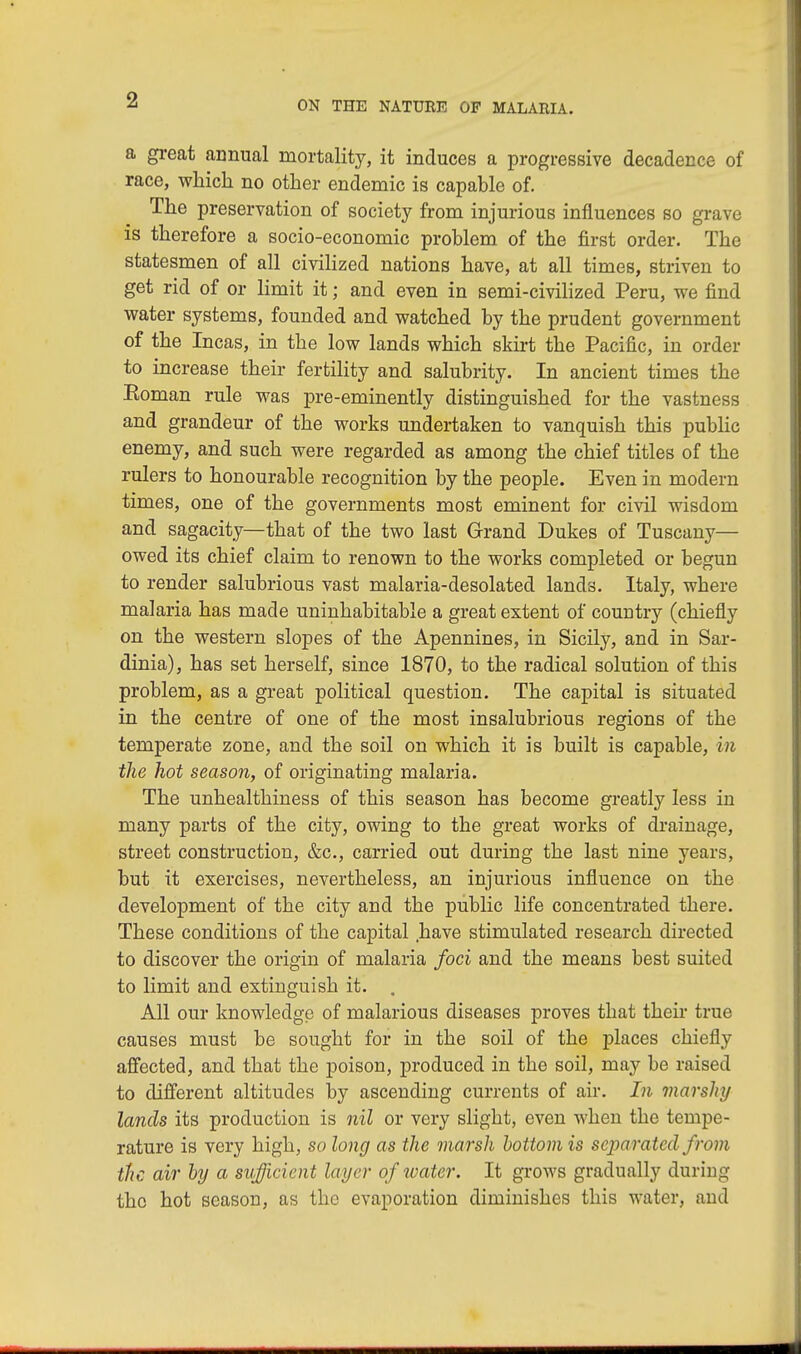 a great annual mortality, it induces a progressive decadence of race, which no other endemic is capable of. The preservation of society from injurious influences so grave is therefore a socio-economic problem of the first order. The statesmen of all civilized nations have, at all times, striven to get rid of or limit it; and even in semi-civilized Peru, we find water systems, founded and watched by the prudent government of the Incas, in the low lands which skirt the Pacific, in order to increase their fertility and salubrity. In ancient times the Eoman rule was pre-eminently distinguished for the vastness and grandeur of the works undertaken to vanquish this public enemy, and such were regarded as among the chief titles of the rulers to honourable recognition by the people. Even in modern times, one of the governments most eminent for civil wisdom and sagacity—that of the two last Grand Dukes of Tuscany— owed its chief claim to renown to the works completed or begun to render salubrious vast malaria-desolated lands. Italy, where malaria has made uninhabitable a great extent of country (chiefly on the western slopes of the Apennines, in Sicily, and in Sar- dinia), has set herself, since 1870, to the radical solution of this problem, as a great political question. The capital is situated in the centre of one of the most insalubrious regions of the temperate zone, and the soil on which it is built is capable, in the hot season, of originating malaria. The unhealthiness of this season has become greatly less in many parts of the city, owing to the great works of drainage, street construction, &c, carried out during the last nine years, but it exercises, nevertheless, an injurious influence on the development of the city and the public life concentrated there. These conditions of the capital have stimulated research directed to discover the origin of malaria foci and the means best suited to limit and extinguish it. . All our knowledge of malarious diseases proves that their true causes must be sought for in the soil of the places chiefly affected, and that the poison, produced in the soil, may be raised to different altitudes by ascending currents of air. In marshy lands its production is nil or very slight, even when the tempe- rature is very high, so long as the marsh bottom is separated from the air by a sufficient layer of water. It grows gradually during the hot season, as the evaporation diminishes this water, and