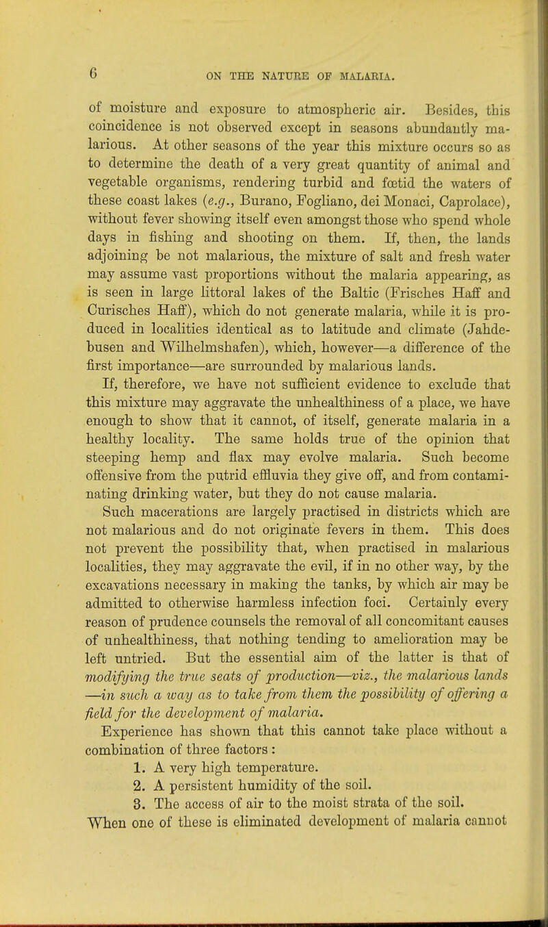 of moisture and exposure to atmospheric air. Besides, this coincidence is not observed except in seasons abundantly ma- larious. At other seasons of the year this mixture occurs so as to determine the death of a very great quantity of animal and vegetable organisms, rendering turbid and foatid the waters of these coast lakes {e.g., Burano, Fogliano, dei Monaci, Caprolace), without fever showing itself even amongst those who spend whole days in fishing and shooting on them. If, then, the lands adjoining be not malarious, the mixture of salt and fresh water may assume vast proportions without the malaria appearing, as is seen in large littoral lakes of the Baltic (Frisches Half and Curisches Haff), which do not generate malaria, while it is pro- duced in localities identical as to latitude and climate (Jahde- busen and Wilhelmshafen), which, however—a difference of the first importance—are surrounded by malarious lands. If, therefore, we have not sufficient evidence to exclude that this mixture may aggravate the unhealthiness of a place, we have enough to show that it cannot, of itself, generate malaria in a healthy locality. The same holds true of the opinion that steeping hemp and flax may evolve malaria. Such become offensive from the putrid effluvia they give off, and from contami- nating drinking water, but they do not cause malaria. Such macerations are largely practised in districts which are not malarious and do not originate fevers in them. This does not prevent the possibility that, when practised in malarious localities, they may aggravate the evil, if in no other way, by the excavations necessary in making the tanks, by which air may be admitted to otherwise harmless infection foci. Certainly every reason of prudence counsels the removal of all concomitant causes of unhealthiness, that nothing tending to amelioration may be left untried. But the essential aim of the latter is that of modifying the true seats of production—viz., the malarious lands —in such a way as to take from them the possibility of offering a field for the development of malaria. Experience has shown that this cannot take place without a combination of three factors : 1. A very high temperature. 2. A persistent humidity of the soil. 3. The access of air to the moist strata of the soil. When one of these is eliminated development of malaria cannot