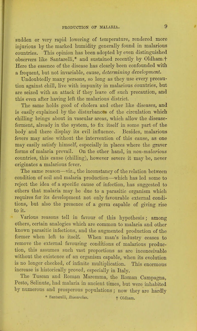 sudden or very rapid lowering of temperature, rendered more injurious by the marked humidity generally found in malarious countries. This opinion has been adopted by even distinguished observers like Santarelli,* and sustained recently by Oldham.f Here the essence of the disease has clearly been confounded with a frequent, but not invariable, cause, determining development. Undoubtedly many persons, so long as they use every precau- tion against chill, live with impunity in malarious countries, but are seized with an attack if they leave off such precaution, and this even after having left the malarious district. The same holds good of cholera and other like diseases, and is easily explained by the disturbances of the circulation which chilling brings about in vascular areas, which allow the disease- ferment, already in the system, to fix itself in some part of the body and there display its evil influence. Besides, malarious fevers may arise without the intervention of this cause, as one may easily satisfy himself, especially in places where the graver forms of malaria prevail. On the other hand, in non-malarious countries, this cause (chilling), however severe it may be, never originates a malarious fever. The same reason—viz., the inconstancy of the relation between condition of soil and malaria production—which has led some to reject the idea of a specific cause of infection, has suggested to others that malaria may be due to a parasitic organism which requires for its development not only favourable external condi- tions, but also the presence of a germ capable of giving rise to it. Various reasons tell in favour of this hypothesis; among others, certain analogies which are common to malaria and other known parasitic infections, and the augmented production of the former when left to itself. When man's industry ceases to remove the external favouring conditions of malarious produc- tion, this assumes such vast proportions as are inconceivable without the existence of an organism capable, when its evolution is no longer checked, of infinite multiplication. This enormous increase is historically proved, especially in Italy. The Tuscan and Eoman Maremma, the Roman Campagna, Pesto, Selinute, had malaria in ancient times, but were inhabited by numerous and prosperous populations; now they are hardly * Santarelli, Researches. f Oldham.