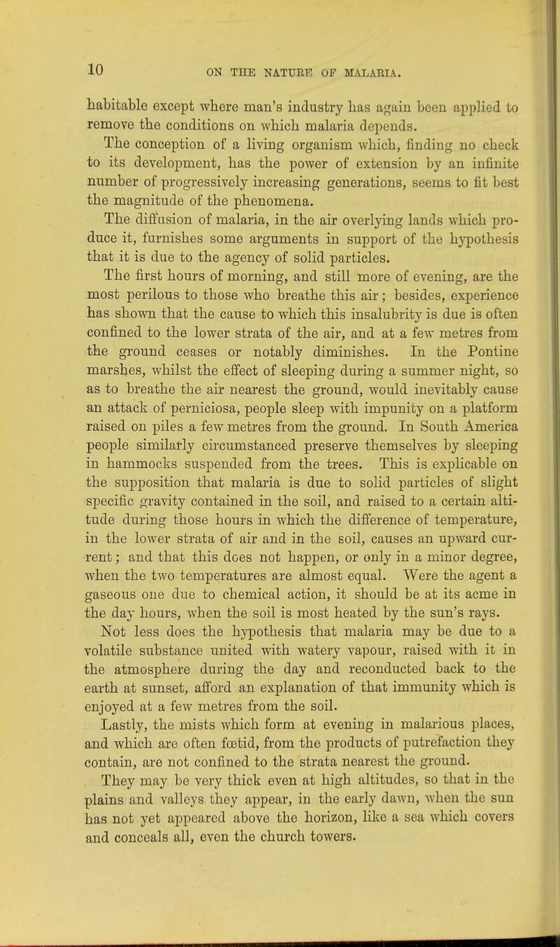 habitable except where man's industry has again been applied to remove the conditions on which malaria depends. The conception of a living organism which, finding no check to its development, has the power of extension by an infinite number of progressively increasing generations, seems to fit best the magnitude of the phenomena. The diffusion of malaria, in the air overlying lands which pro- duce it, furnishes some arguments in support of the hypothesis that it is due to the agency of solid particles. The first hours of morning, and still more of evening, are the most perilous to those who breathe this air; besides, experience has shown that the cause to which this insalubrity is due is often confined to the lower strata of the air, and at a few metres from the ground ceases or notably diminishes. In the Pontine marshes, whilst the effect of sleeping during a summer night, so as to breathe the air nearest the ground, would inevitably cause an attack of perniciosa, people sleep with impunity on a platform raised on piles a few metres from the ground. In South America people similarly circumstanced preserve themselves by sleeping in hammocks suspended from the trees. This is explicable on the supposition that malaria is due to solid particles of slight specific gravity contained in the soil, and raised to a certain alti- tude during those hours in which the difference of temperature, in the lower strata of air and in the soil, causes an upward cur- rent ; and that this does not happen, or only in a minor degree, when the two temperatures are almost equal. Were the agent a gaseous one due to chemical action, it should be at its acme in the day hours, when the soil is most heated by the sun's rays. Not less does the hypothesis that malaria may be due to a volatile substance united with watery vapour, raised with it in the atmosphere during the day and reconducted back to the earth at sunset, afford an explanation of that immunity which is enjoyed at a few metres from the soil. Lastly, the mists which form at evening in malarious places, and which are often foetid, from the products of putrefaction they contain, are not confined to the strata nearest the ground. They may be very thick even at high altitudes, so that in the plains and valleys they appear, in the early dawn, when the sun has not yet appeared above the horizon, like a sea which covers and conceals all, even the church towers.