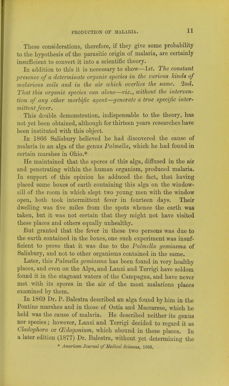 These considerations, therefore, if they give some probability to the hypothesis of the parasitic origin of malaria, are certainly insufficient to convert it into a scientific theory. In addition to this it is necessary to show—1st. The constant presence of a determinate organic species in the various kinds of malarious soils and in the air which overlies the same. Ind. That this organic species can alone—viz., without the interven- tion of any other morbific agent—generate a true specific inter- mittent fever. This double demonstration, indispensable to the theory, has not yet been obtained, although for thirteen years researches have been instituted with this object. In 1866 Salisbury believed he had discovered the cause of malaria in an alga of the genus Palmella, which he had found in certain marshes in Ohio.* He maintained that the spores of this alga, diffused in the air and penetrating within the human organism, produced malaria. In support of this opinion he adduced the fact, that having placed some boxes of earth containing this alga on the window- sill of the room in which slept two young men with the window open, both took intermittent fever in fourteen days. Their dwelling was five miles from the spots whence the earth was taken, but it was not certain that they might not have visited these places and others equally unhealthy. But granted that the fever in these two persons was due to the earth contained in the boxes, one such experiment was insuf- ficient to prove that it was due to the Palmella gemiasma of Salisbury, and not to other organisms contained in the same. Later, this Palmella gemiasma has been found in very healthy places, and even on the Alps, and Lanzi and Terrigi have seldom found it in the stagnant waters of the Campagna, and have never met with its spores in the air of the most malarious places examined by them. In 1869 Dr. P. Balestra described an alga found by him in the Pontine marshes and in those of Ostia and Maccarese, which he held was the cause of malaria. He described neither its genus nor species; however, Lanzi and Terrigi decided to regard it as Cladophora or OEdogonium, which abound in these places. In a later edition (1877) Dr. Balestra, without yet determining the * American Journal of Medical Sciences, 1866.