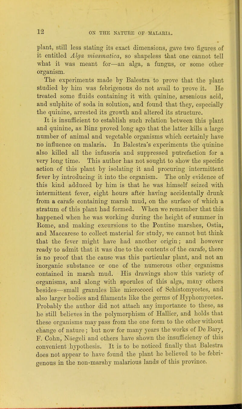 plant, still less stating its exact dimensions, gave two figures of it entitled Alga miasmatica, so shapeless that one cannot tell what it was meant for—an alga, a fungus, or some other organism. The experiments made hy Balestra to prove that the plant studied by him was febrigenous do not avail to prove it. He treated some fluids containing it with quinine, arsenious acid, and sulphite of soda in solution, and found that they, especially the quinine, arrested its growth and altered its structure. It is insufficient to establish such relation between this plant and quinine, as Binz proved long ago that the latter kills a large number of animal and vegetable organisms which certainly have no influence on malaria. In Balestra's experiments the quinine also killed all the infusoria and suppressed putrefaction for a very long time. This author has not sought to show the specific action of this plant by isolating it and procuring intermittent fever by introducing it into the organism. The only evidence of this kind adduced by him is that he was himself seized with intermittent fever, eight hours after having accidentally drunk from a carafe containing marsh mud, on the surface of which a stratum of this plant had formed. When we remember that this happened when he was working during the height of summer in Rome, and making excursions to the Pontine marshes, Ostia, and Maccarese to collect material for study, we cannot but think that the fever might have had another origin; and however ready to admit that it was due to the contents of the carafe, there is no proof that the cause was this particular plant, and not an inorganic substance or one of the numerous other organisms contained in marsh mud. His drawings show this variety of organisms, and along with sporules of this alga, many others besides—small granules like micrococci of Schistomycetes, and also larger bodies and filaments like the germs of Hyphomycetes. Probably the author did not attach any importance to these, as he still believes in the polymorphism of Hallier, and holds that these organisms may pass from the one form to the other without change of nature; but now for many years the works of De Bary, F. Cohn, Nilegeli and others have shown the insufficiency of this convenient hypothesis. It is to be noticed finally that Balestra does not appear to have found the plant he believed to be febri- genous in the non-marshy malarious lands of this province.