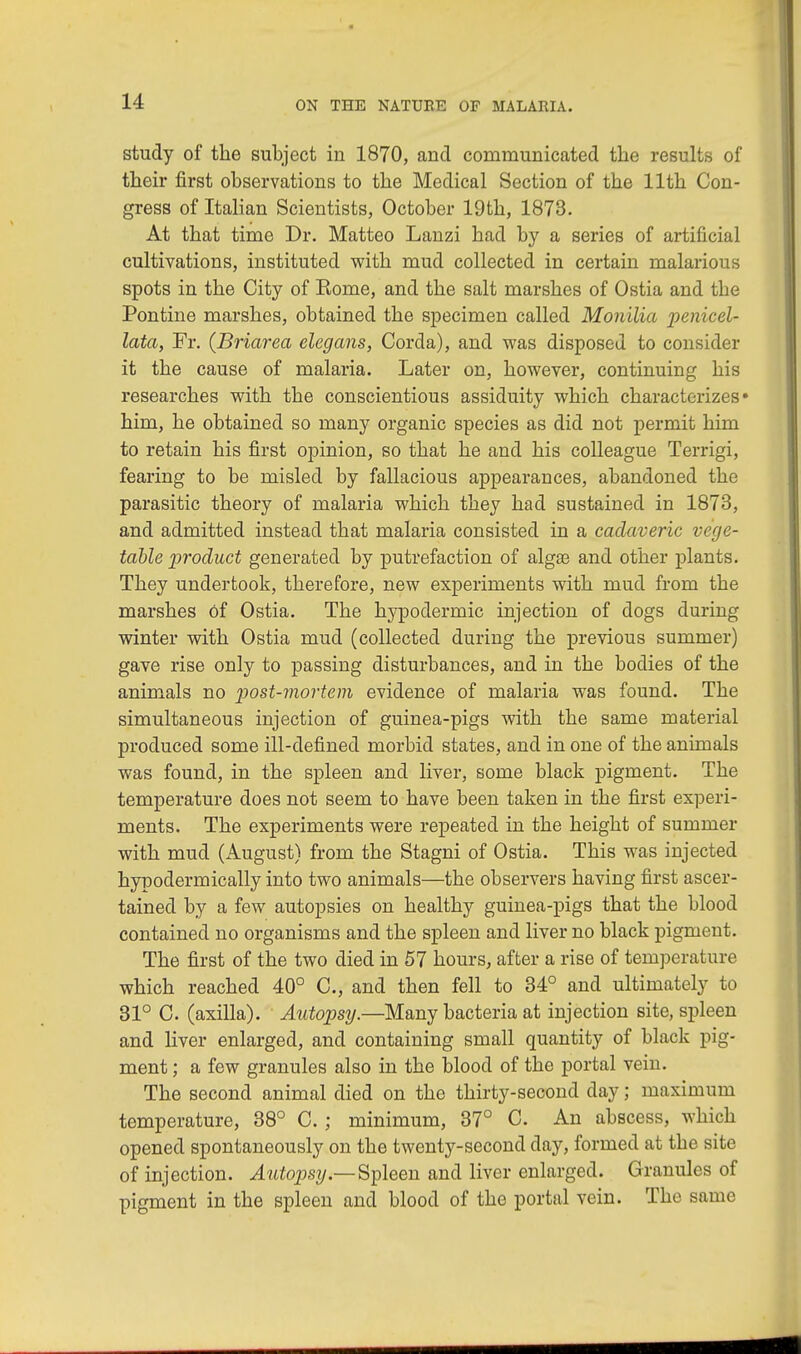 study of the subject in 1870, and communicated the results of their first observations to the Medical Section of the 11th Con- gress of Italian Scientists, October 19th, 1873. At that time Dr. Matteo Lanzi had by a series of artificial cultivations, instituted with mud collected in certain malarious spots in the City of Rome, and the salt marshes of Ostia and the Pontine marshes, obtained the specimen called Monilia penicel- lata, Fr. (Briarea elegans, Corda), and was disposed to consider it the cause of malaria. Later on, however, continuing his researches with the conscientious assiduity which characterizes* him, he obtained so many organic species as did not permit him to retain his first opinion, so that he and his colleague Terrigi, fearing to be misled by fallacious appearances, abandoned the parasitic theory of malaria which they had sustained in 1873, and admitted instead that malaria consisted in a cadaveric vege- table product generated by putrefaction of alga? and other plants. They undertook, therefore, new experiments with mud from the marshes Of Ostia. The hypodermic injection of dogs during winter with Ostia mud (collected during the previous summer) gave rise only to passing disturbances, and in the bodies of the animals no post-mortem evidence of malaria was found. The simultaneous injection of guinea-pigs with the same material produced some ill-defined morbid states, and in one of the animals was found, in the spleen and liver, some black pigment. The temperature does not seem to have been taken in the first experi- ments. The experiments were repeated in the height of summer with mud (August) from the Stagni of Ostia. This was injected hypodermically into two animals—the observers having first ascer- tained by a few autopsies on healthy guinea-pigs that the blood contained no organisms and the spleen and liver no black pigment. The first of the two died in 57 hours, after a rise of temperature which reached 40° C, and then fell to 34° and ultimately to 31° C. (axilla). Autopsy.—Many bacteria at injection site, spleen and liver enlarged, and containing small quantity of black pig- ment ; a few granules also in the blood of the portal vein. The second animal died on the thirty-second day; maximum temperature, 38° C. ; minimum, 37° C. An abscess, which opened spontaneously on the twenty-second day, formed at the site of injection. Autopsy— Spleen and liver enlarged. Granules of pigment in the spleen and blood of the portal vein. The same