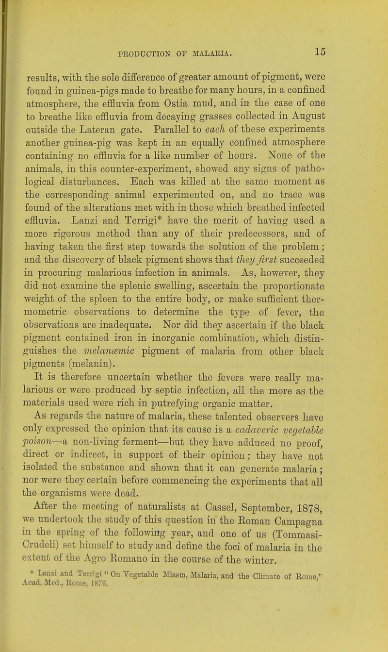 results, with the sole difference of greater amount of pigment, were found in guinea-pigs made to breathe for many hours, in a confined atmosphere, the effluvia from Ostia mud, and in the case of one to breathe like effluvia from decaying grasses collected in August outside the Lateran gate. Parallel to each of these experiments another guinea-pig was kept in an equally confined atmosphere containing no effluvia for a like number of hours. None of the animals, in this counter-experiment, showed any signs of patho- logical disturbances. Each was killed at the same moment as the corresponding animal experimented on, and no trace was found of the alterations met with in those which breathed infected effluvia. Lanzi and Terrigi* have the merit of having used a more rigorous method than any of their predecessors, and of having taken the first step towards the solution of the problem; and the discovery of black pigment shows that they first succeeded in procuring malarious infection in animals. As, however, they did not examine the splenic swelling, ascertain the proportionate weight of the spleen to the entire body, or make sufficient ther- mometric observations to determine the type of fever, the observations are inadequate. Nor did they ascertain if the black pigment contained iron in inorganic combination, which distin- guishes the melancemic pigment of malaria from other black pigments (melanin). It is therefore uncertain whether the fevers were really ma- larious or were produced by septic infection, all the more as the materials used were rich in putrefying organic matter. As regards the nature of malaria, these talented observers have only expressed the opinion that its cause is a cadaveric vegetable poison—a non-living ferment—but they have adduced no proof, direct or indirect, in support of their opinion; they have not isolated the substance and shown that it can generate malaria; nor were they certain before commencing the experiments that all the organisms were dead. After the meeting of naturalists at Cassel, September, 1878, we undertook the study of this question in the Koman Campagna in the spring of the following year, and one of us (Tommasi- Crudeli) set himself to study and define the foci of malaria in the extent of the Agro Romano in the course of the winter. * Lanzi and Terrigi « On Vegetable Miasm, Malaria, and the Climate of Rome, Acad. Med., Rome, 187G.