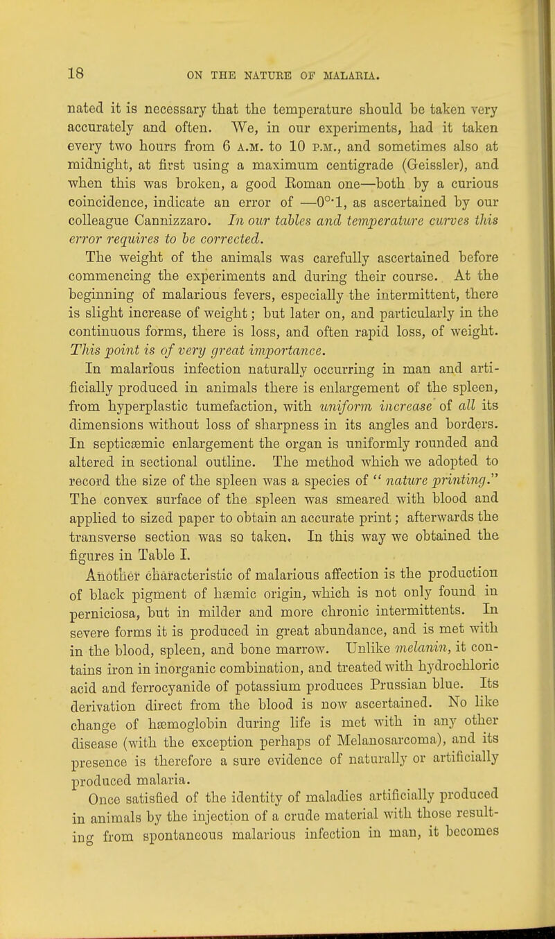 nated it is necessary that the temperature should he taken very accurately and often. We, in our experiments, had it taken every two hours from 6 a.m. to 10 p.m., and sometimes also at midnight, at first using a maximum centigrade (Geissler), and when this was broken, a good Eoman one—both by a curious coincidence, indicate an error of —0°'l, as ascertained by our colleague Cannizzaro. In our tables and temperature curves this error requires to be corrected. The weight of the animals was carefully ascertained before commencing the experiments and during their course. At the beginning of malarious fevers, especially the intermittent, there is slight increase of weight; but later on, and particularly in the continuous forms, there is loss, and often rapid loss, of weight. This point is of very great importance. In malarious infection naturally occurring in man and arti- ficially produced in animals there is enlargement of the spleen, from hyperplastic tumefaction, with uniform increase of all its dimensions without loss of sharpness in its angles and borders. In septicemic enlargement the organ is uniformly rounded and altered in sectional outline. The method which we adopted to record the size of the spleen was a species of  nature printing.' The convex surface of the spleen was smeared with blood and applied to sized paper to obtain an accurate print; afterwards the transverse section was so taken. In this way we obtained the figures in Table I. Another characteristic of malarious affection is the production of black pigment of hemic origin, which is not only found in perniciosa, but in milder and more chronic intermittents. In severe forms it is produced in great abundance, and is met with in the blood, spleen, and bone marrow. Unlike melanin, it con- tains iron in inorganic combination, and treated with hydrochloric acid and ferrocyanide of potassium produces Prussian blue. Its derivation direct from the blood is now ascertained. No like change of hemoglobin during life is met with in any other disease (with the exception perhaps of Melanosarcoma), and its presence is therefore a sure evidence of naturally or artificially produced malaria. Once satisfied of the identity of maladies artificially produced in animals by the injection of a crude material with those result- ing from spontaneous malarious infection in man, it becomes