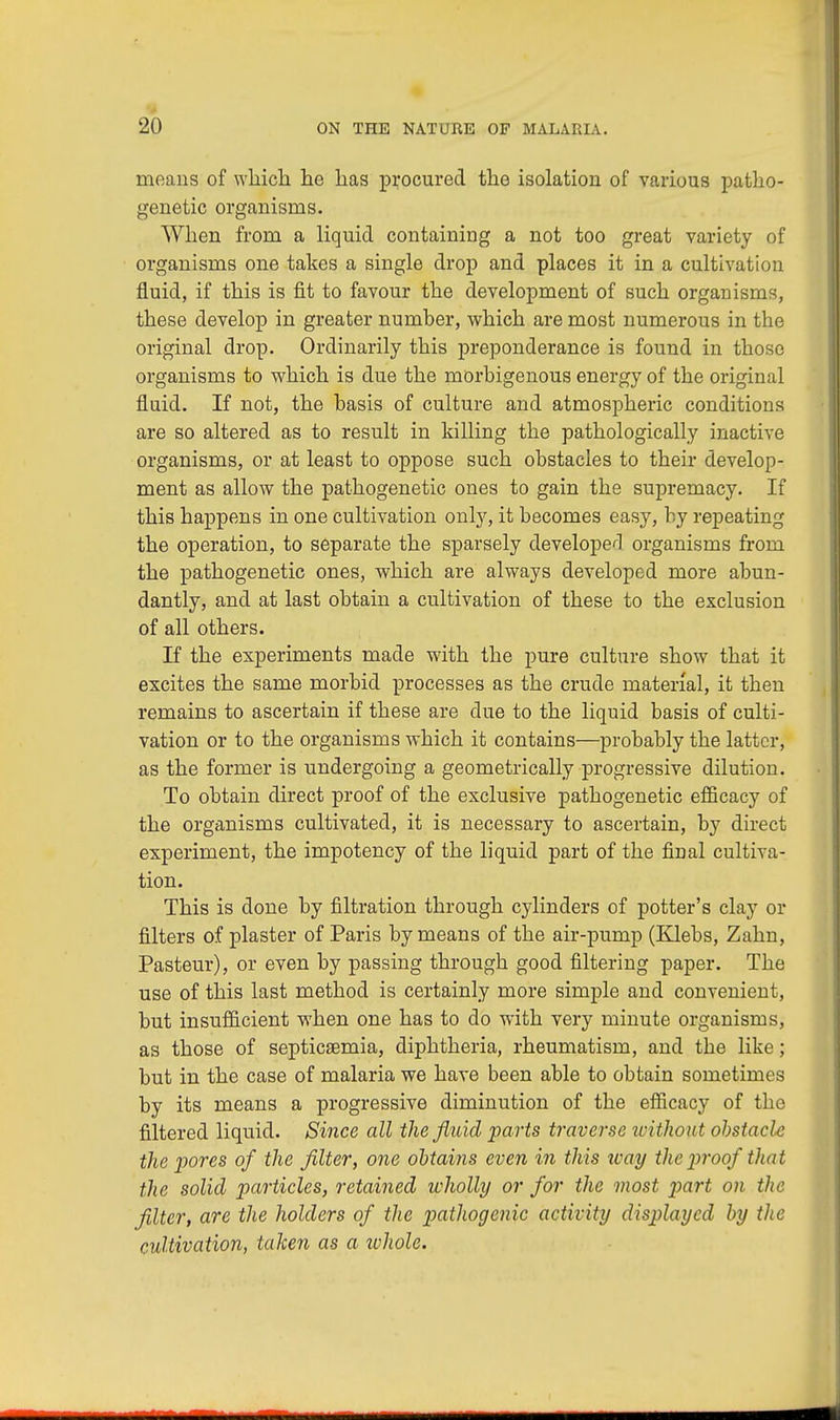 means of which he has procured the isolation of various patho- genetic organisms. When from a liquid containing a not too great variety of organisms one takes a single drop and places it in a cultivation fluid, if this is fit to favour the development of such organisms, these develop in greater number, which are most numerous in the original drop. Ordinarily this preponderance is found in those organisms to which is due the morbigenous energy of the original fluid. If not, the basis of culture and atmospheric conditions are so altered as to result in killing the pathologically inactive organisms, or at least to oppose such obstacles to their develop- ment as allow the pathogenetic ones to gain the supremacy. If this happens in one cultivation only, it becomes easy, by repeating the operation, to separate the sparsely developed organisms from the pathogenetic ones, which are always developed more abun- dantly, and at last obtain a cultivation of these to the exclusion of all others. If the experiments made with the pure culture show that it excites the same morbid processes as the crude material, it then remains to ascertain if these are clue to the liquid basis of culti- vation or to the organisms which it contains—probably the latter, as the former is undergoing a geometrically progressive dilution. To obtain direct proof of the exclusive pathogenetic efficacy of the organisms cultivated, it is necessary to ascertain, by direct experiment, the impotency of the liquid part of the final cultiva- tion. This is done by filtration through cylinders of potter's clay or filters of plaster of Paris by means of the air-pump (Klebs, Zahn, Pasteur), or even by passing through good filtering paper. The use of this last method is certainly more simple and convenient, but insufficient when one has to do with very minute organisms, as those of septicaemia, diphtheria, rheumatism, and the like; but in the case of malaria we have been able to obtain sometimes by its means a progressive diminution of the efficacy of the filtered liquid. Since all the fluid parts traverse ivithout obstacle the pores of the filter, one obtains even in this way the proof that the solid particles, retained wholly or for the most part on the filter, are the holders of the pathogenic activity displayed by the cultivation, taken as a whole.
