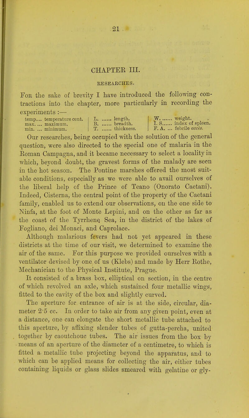 CHAPTEK III. RESEARCHES. For the sake of brevity I have introduced the following con- tractions into the chapter, more particularly in recording the experiments :— temp.... temperature cent, max. ... maximum, min. ... minimum. L length. B breadth. T thickness. W weight. t. S index of spleen. F. A. ... febrile acces. Our researches, being occupied with the solution of the general question, were also directed to the special one of malaria in the Koman Campagna, and it became necessary to select a locality in which, beyond doubt, the gravest forms of the malady are seen in the hot season. The Pontine marshes offered the most suit- able conditions, especially as we were able to avail ourselves of the liberal help of the Prince of Teano (Onorato Caetani). Indeed, Cisterna, the central point of the property of the Caetani family, enabled us to extend our observations, on the one side to Ninfa, at the foot of Monte Lepini, and on the other as far as the coast of the Tyrrhene, Sea, in the district of the lakes of Fogliano, dei Monaci, and Caprolace. Although malarious fevers had not yet appeared in these districts at the time of our visit, we determined to examine the air of the same. For this purpose we provided ourselves with a ventilator devised by one. of us (Klebs) and made by Herr Kothe, Mechanician to the Physical Institute, Prague. It consisted of a brass box, elliptical on section, in the centre of which revolved an axle, which sustained four metallic wings, fitted to the cavity of the box and slightly curved. The aperture for entrance of air is at the side, circular, dia- meter 2-5 cc. In order to take air from any given point, even at a distance, one can elongate the short metallic tube attached to this aperture, by affixing slender tubes of gutta-percha, united together by caoutchouc tubes. The air issues from the box by means of an aperture of the diameter of a centimetre, to which is fitted a. metallic tube projecting beyond the apparatus, and to which can be applied means for collecting the air, either tubes containing liquids or glass slides smeared with gelatine or gly-