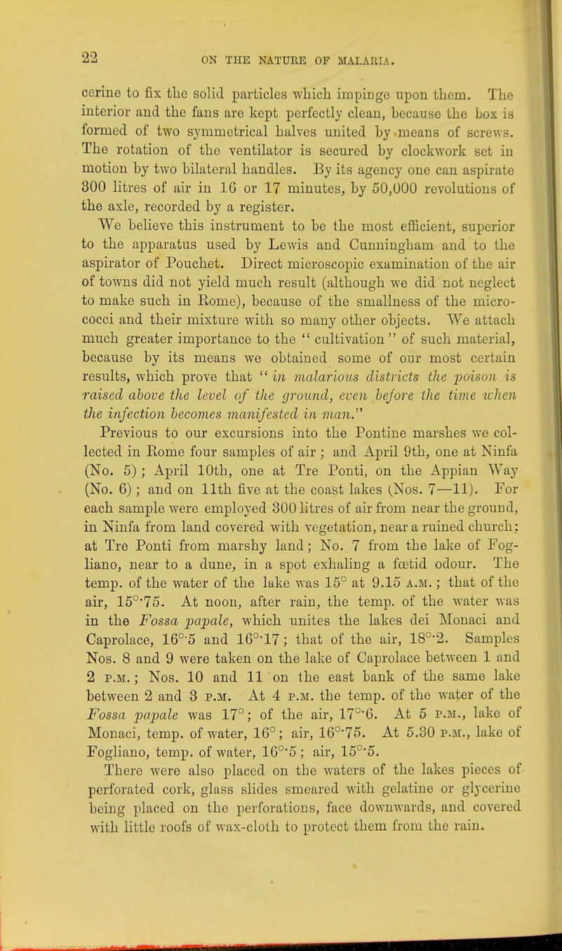 ccrine to fix the solid particles which impinge upon them. The interior and the fans are kept perfectly clean, hecause the box is formed of two symmetrical halves united by means of screws. The rotation of the ventilator is secured by clockwork set in motion by two bilateral handles. By its agency one can aspirate 300 litres of air in 16 or 17 minutes, by 50,000 revolutions of the axle, recorded by a register. We believe this instrument to be the most efficient, superior to the apparatus used by Lewis and Cunningham and to the aspirator of Pouchet. Direct microscopic examination of the air of towns did not yield much result (although we did not neglect to make such in Home), because of the smallness of the micro- cocci and their mixture with so many other objects. We attach much greater importance to the  cultivation  of such material, because by its means we obtained some of our most certain results, which prove that  in malarious districts the poison is raised above the level of the ground, even be/ore the time when the infection becomes manifested in man. Previous to our excursions into the Pontine marshes we col- lected in Rome four samples of air ; and April 9th, one at Ninfa (No. 5); April 10th, one at Tre Ponti, on the Appian Way (No. 6); and on 11th five at the coast lakes (Nos. 7—11). For each sample were employed 300 litres of air from near the ground, in Ninfa from land covered with vegetation, near a ruined church; at Tre Ponti from marshy land; No. 7 from the lake of Fog- liano, near to a dune, in a spot exhaling a foetid odour. The temp, of the water of the lake was 15° at 9.15 a.m. ; that of the air, 150,75. At noon, after rain, the temp, of the water was in the Fossa papale, which unites the lakes dei Monaci and Caprolace, 16°5 and 160,17; that of the air, 180,2. Samples Nos. 8 and 9 were taken on the lake of Caprolace between 1 and 2 p.m. ; Nos. 10 and 11 on the east bank of the same lake between 2 and 3 p.m. At 4 p.m. the temp, of the water of the Fossa papale was 17°; of the air, 170-6. At 5 p.m., lake of Monaci, temp, of water, 16°; air, 160,75. At 5.30 p.m., lake of Fogliano, temp, of water, 16°*5 ; air, 15°*5. There were also placed on the waters of the lakes pieces of perforated cork, glass slides smeared with gelatine or glycerine being placed on the perforations, face downwards, and covered with little roofs of wax-cloth to protect them from the rain.