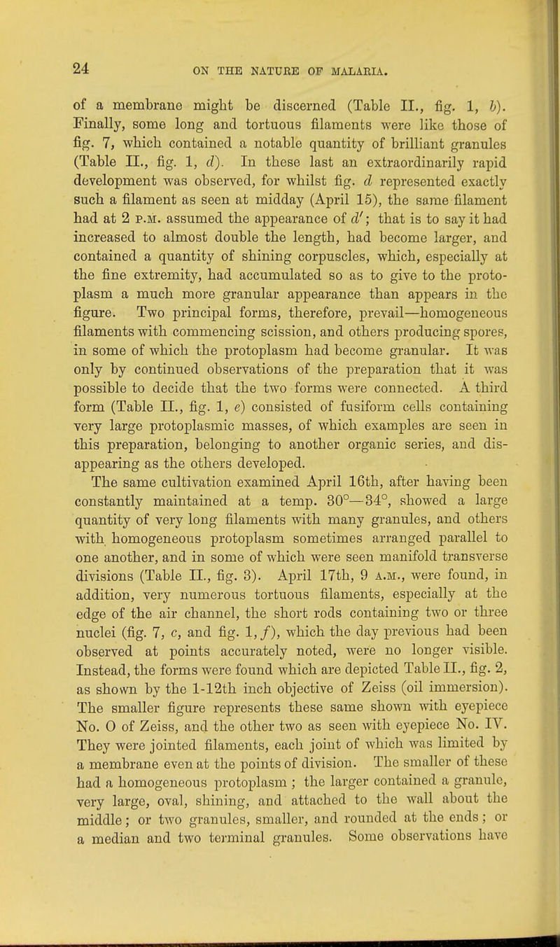 of a membrane might be discerned (Table II., fig. 1, b). Finally, some long and tortuous filaments were like those of fig. 7, which contained a notable quantity of brilliant granules (Table II., fig. 1, d). In these last an extraordinarily rapid development was observed, for whilst fig. d represented exactly such a filament as seen at midday (April 15), the same filament had at 2 p.m. assumed the appearance of d'; that is to say it had increased to almost double the length, had become larger, and contained a quantity of shining corpuscles, which, especially at the fine extremity, had accumulated so as to give to the proto- plasm a much more granular appearance than appears in the figure. Two principal forms, therefore, prevail—homogeneous filaments with commencing scission, and others producing spores, in some of which the protoplasm had become granular. It was only by continued observations of the preparation that it was possible to decide that the two forms were connected. A third form (Table II., fig. 1, e) consisted of fusiform cells containing very large protoplasmic masses, of which examples are seen in this preparation, belonging to another organic series, and dis- appearing as the others developed. The same cultivation examined April 16th, after having been constantly maintained at a temp. 30°—34°, showed a large quantity of very long filaments with many granules, and others with homogeneous protoplasm sometimes arranged parallel to one another, and in some of which were seen manifold transverse divisions (Table II., fig. 3). April 17th, 9 a.m., were found, in addition, very numerous tortuous filaments, especially at the edge of the air channel, the short rods containing two or three nuclei (fig. 7, c, and fig. l,f), which the day previous had been observed at points accurately noted, were no longer visible. Instead, the forms were found which are depicted Table II., fig. 2, as shown by the l-12th inch objective of Zeiss (oil immersion). The smaller figure represents these same shown with eyepiece No. 0 of Zeiss, and the other two as seen with eyepiece No. IV. They were jointed filaments, each joint of which was limited by a membrane even at the points of division. The smaller of these had a homogeneous protoplasm ; the larger contained a grannie, very large, oval, shining, and attached to the wall about the middle; or Wo granules, smaller, and rounded at the ends; or a median and two terminal granules. Some observations have