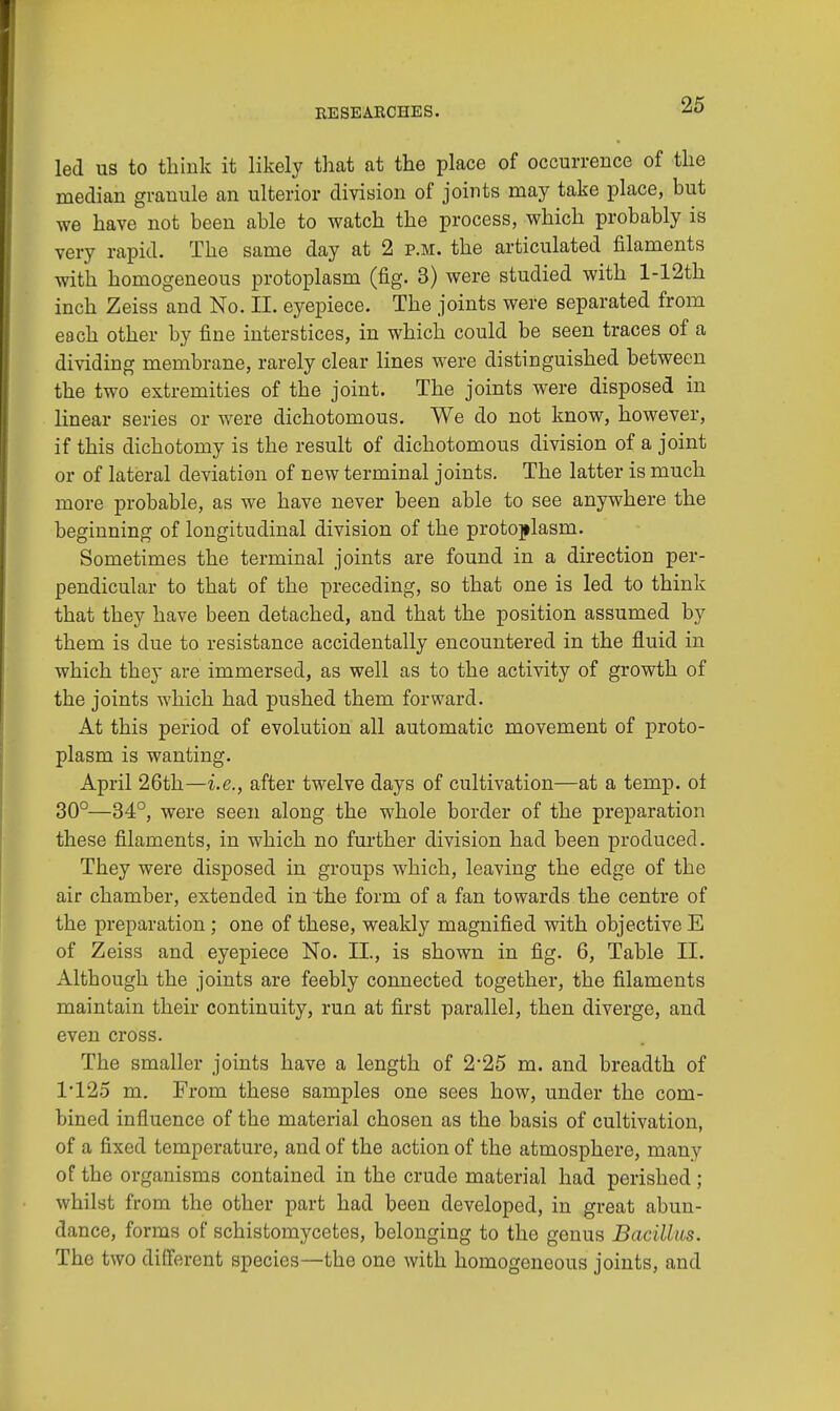led us to think it likely that at the place of occurrence of the median granule an ulterior division of joints may take place, but we have not been able to watch the process, which probably is very rapid. The same day at 2 p.m. the articulated filaments with homogeneous protoplasm (fig. 3) were studied with l-12th inch Zeiss and No. II. eyepiece. The joints were separated from each other by fine interstices, in which could be seen traces of a dividing membrane, rarely clear lines were distinguished between the two extremities of the joint. The joints were disposed in linear series or were dichotomous. We do not know, however, if this dichotomy is the result of dichotomous division of a joint or of lateral deviation of new terminal joints. The latter is much more probable, as we have never been able to see anywhere the beginning of longitudinal division of the protoplasm. Sometimes the terminal joints are found in a direction per- pendicular to that of the preceding, so that one is led to think that they have been detached, and that the position assumed by them is due to resistance accidentally encountered in the fluid in which they are immersed, as well as to the activity of growth of the joints which had pushed them forward. At this period of evolution all automatic movement of proto- plasm is wanting. April 26th—i.e., after twelve days of cultivation—at a temp, ot 30°—34°, were seen along the whole border of the preparation these filaments, in which no further division had been produced. They were disposed in groups which, leaving the edge of the air chamber, extended in the form of a fan towards the centre of the preparation; one of these, weakly magnified with objective E of Zeiss and eyepiece No. II., is shown in fig. 6, Table II. Although the joints are feebly connected together, the filaments maintain their continuity, run at first parallel, then diverge, and even cross. The smaller joints have a length of 2'25 m. and breadth of 1*125 m. From these samples one sees how, under the com- bined influence of the material chosen as the basis of cultivation, of a fixed temperature, and of the action of the atmosphere, many of the organisms contained in the crude material had perished; whilst from the other part had been developed, in great abun- dance, forms of schistomycetes, belonging to the genus Bacillus. The two different species—the one with homogeneous joints, and