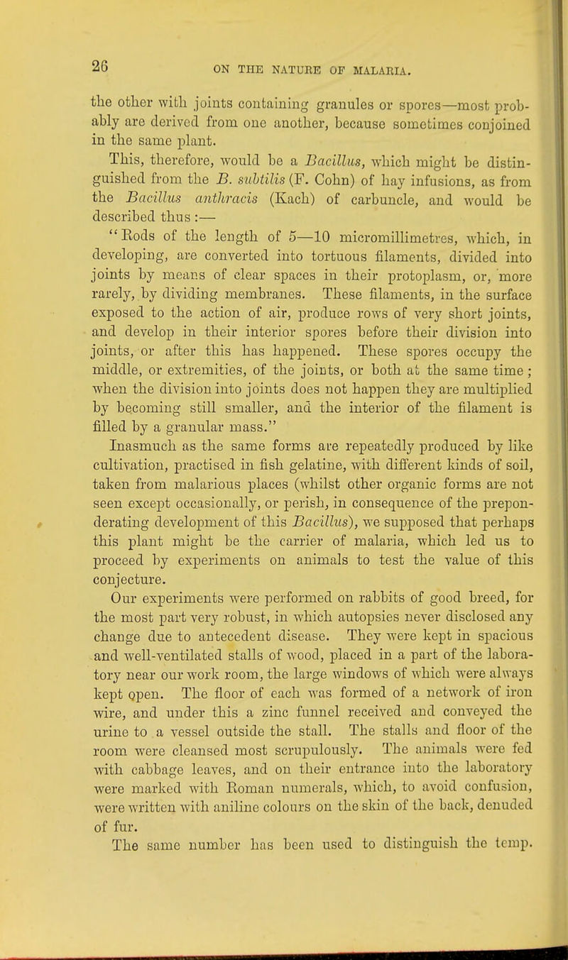 the other with joints containing granules or spores—most prob- ably are derived from one another, because sometimes conjoined in the same plant. This, therefore, would be a Bacillus, which might be distin- guished from the B. subtilis (F. Cohn) of hay infusions, as from the Bacillus anthracis (Ivach) of carbuncle, and would be described thus:— Kods of the length of 5—10 micromillimetres, which, in developing, are converted into tortuous filaments, divided into joints by means of clear spaces in their protoplasm, or, more rarely, by dividing membranes. These filaments, in the surface exposed to the action of air, produce rows of very short joints, and develop in their interior spores before their division into joints, or after this has happened. These spores occupy the middle, or extremities, of the joints, or both at the same time ; when the division into joints does not happen they are multiplied by becoming still smaller, and the interior of the filament is filled by a granular mass. Inasmuch as the same forms are repeatedly produced by like cultivation, practised in fish gelatine, with different kinds of soil, taken from malarious places (whilst other organic forms are not seen except occasionally, or perish, in consequence of the prepon- derating development of this Bacillus), we supposed that perhaps this plant might be the carrier of malaria, which led us to proceed by experiments on animals to test the value of this conjecture. Our experiments were performed on rabbits of good breed, for the most part very robust, in which autopsies never disclosed any change due to antecedent disease. They were kept in spacious and well-ventilated stalls of Avood, placed in a part of the labora- tory near our work room, the large windows of which were always kept open. The floor of each was formed of a network of iron wire, and under this a zinc funnel received and conveyed the urine to a vessel outside the stall. The stalls and floor of the room were cleansed most scrupulously. The animals were fed with cabbage leaves, and on their entrance into the laboratory were marked with Roman numerals, which, to avoid confusion, were written with aniline colours on the skin of the back, denuded of fur. The same number has been used to distinguish the temp,