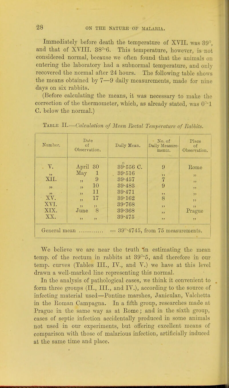 Immediately before death the temperature of XVII. was 30°, and that of XVIII. 380,6. This temperature, however, is not considered normal, because we often found that the animals on entering the laboratory had a subnormal temperature, and only recovered the normal after 24 hours. The following table shows the means obtained by 7—9 daily measurements, made for nine days on six rabbits. (Before calculating the means, it was necessary to make the correction of the thermometer, which, as already stated, was 0o,l C. below the normal.) Table II.—Calculation of Mean Bectal Temperature of Babbits. Number. Date of Observation. Daily Mean. No. of Daily Measure- ments. Place of Observation. V. April 30 89-556 C. 9 Rome May 1 . 39-516 3 5 33 XII. >) 9 39-457 7 33 55 35 10 39-483 9 33 >» 53 11 39-471 3 3 3) XV. 33 17 39-162 8 35 XVI. 33 35 39-768 35 55 XIX. June 8 39-368 !J Prague XX. 35 33 39-475 33 95 General mean = 39°-4745, from 75 measurements. We believe we are near the truth in estimating the mean temp, of the rectum in rabbits at 39°'5, and therefore in our temp, curves (Tables III., IV., and V.) we have at this level drawn a well-marked line representing this normal. In the analysis of pathological cases, we think it convenient to . form three groups (II., III., and IV.), according to the source of infecting material used—Pontine marshes, Janiculan, Valchetta in the Koman Campagna. In a fifth group, researches made at Prague in the same way as at Kome; and in the sixth group, cases of septic infection accidentally produced in some animals not used in our experiments, but offering excellent means of comparison with those of malarious infection, artificially induced at the same time and place.