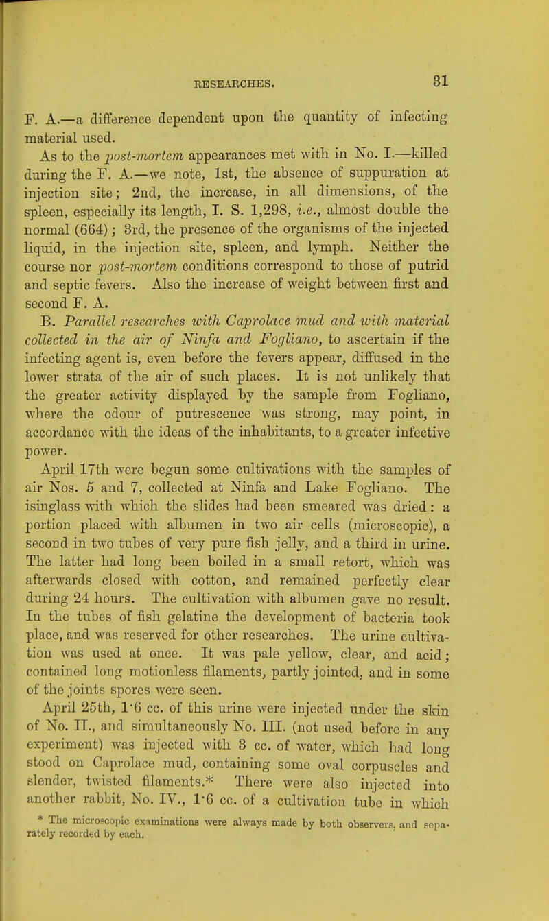 F. A.—a difference dependent upon the quantity of infecting material used. As to the post-mortem appearances met with in No. I-—killed during the F. A.—we note, 1st, the absence of suppuration at injection site; 2nd, the increase, in all dimensions, of the spleen, especially its length, I. S. 1,298, i.e., almost double the normal (664); 3rd, the presence of the organisms of the injected liquid, in the injection site, spleen, and lymph. Neither the course nor post-mortem conditions correspond to those of putrid and septic fevers. Also the increase of weight between first and second F. A. B. Parallel researches with Caprolace mud and with material collected in the air of Ninfa and Fogliano, to ascertain if the infecting agent is, even before the fevers appear, diffused in the lower strata of the air of such places. It is not unlikely that the greater activity displayed by the sample from Fogliano, where the odour of putrescence was strong, may point, in accordance with the ideas of the inhabitants, to a greater infective power. April 17th were begun some cultivations with the samples of air Nos. 5 and 7, collected at Ninfa and Lake Fogliano. The isinglass with which the slides had been smeared was dried: a portion placed with albumen in two air cells (microscopic), a second in two tubes of very pure fish jelly, and a third in urine. The latter had long been boiled in a small retort, which was afterwards closed with cotton, and remained perfectly clear during 24 hours. The cultivation with albumen gave no result. In the tubes of fish gelatine the development of bacteria took place, and was reserved for other researches. The urine cultiva- tion was used at once. It was pale yellow, clear, and acid; contained long motionless filaments, partly jointed, and in some of the joints spores were seen. April 25th, 1*6 cc. of this urine were injected under the skin of No. II., and simultaneously No. III. (not used before in any experiment) was injected with 3 cc. of water, which had long stood on Caprolace mud, containing some oval corpuscles and slender, twisted filaments.* There were also injected into another rabbit, No. IV., 1*6 cc. of a cultivation tube in which * The micro«copic examinations were always made by both observers, and sepa- rately recorded by each.