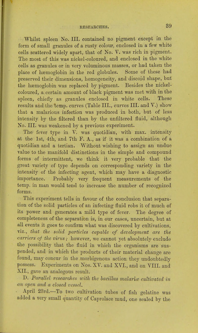 Whilst spleen No. III. contained no pigment except in the form of small granules of a rusty colour, enclosed in a few white cells scattered widely apart, that of No. V. was rich in pigment. The most of this was nickel-coloured, and enclosed in the white cells as granules or in very voluminous masses, or had taken the place of haemoglobin in the red globules. Some of these had preserved their dimensions, homogeneity, and discoid shape, but the haemoglobin was replaced by pigment. Besides the nickel- coloured, a. certain amount of black pigment was met with in the spleen, chiefly as granules enclosed in white cells. These results and the temp, curves (Table III., curves III. and V.) show that a malarious infection was produced in both, but of less intensity by the filtered than by the unfiltered fluid, although No. III. was weakened by a previous experiment. The fever type in V. was quotidian, with max. intensity at the 1st, 4th, and 7th F. A., as if it was a combination of a quotidian and a tertian. Without wishing to assign an undue value to the manifold distinctions in the simple and compound forms of intermittent, we think it very probable that the great variety of type depends on corresponding variety in the intensity of the infecting agent, which may have a diagnostic importance. Probably very frequent measurements of the temp, in man would tend to increase the number of recognized forms. This experiment tells in favour of the conclusion that separa- tion of the solid particles of an infecting fluid robs it of much of its power and generates a mild type of fever. The degree of completeness of the separation is, in our cases, uncertain, but at all events it goes to confirm what was discovered by cultivations, viz., that the solid particles capable of development are the carriers of the virus; however, we cannot yet absolutely exclude the possibility that the fluid in which the organisms are sus- pended, and in which the products of their material change are found, may concur in the morbigenous action they undoubtedly possess. Experiments on Nos. XV. and XVI., and on VIII. and XII., gave an analogous result. D. Parallel researches with the bacillus malaria- cultivated in an open and a closed vessel. April 23rd.—To two cultivation tubes of fish gelatine was added a very small quantity of Caprolace mud, one sealed by the