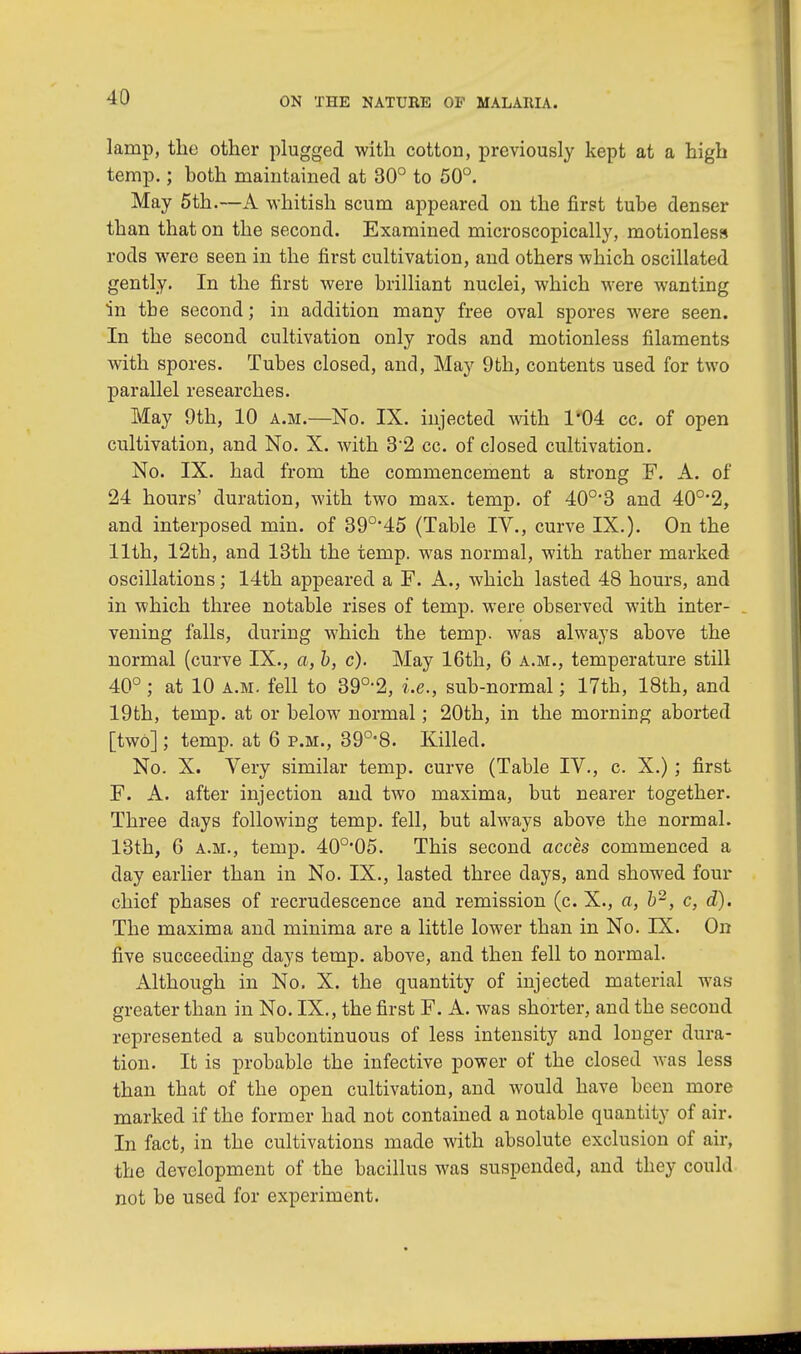 lamp, the other plugged with cotton, previously kept at a high temp.; hoth maintained at 30° to 50°. May 5th.—A whitish scum appeared on the first tube denser than that on the second. Examined microscopically, motionless rods were seen in the first cultivation, and others which oscillated gently. In the first were brilliant nuclei, which were wanting in the second; in addition many free oval spores were seen. In the second cultivation only rods and motionless filaments with spores. Tubes closed, and, May 9th, contents used for two parallel researches. May 9th, 10 a.m.—No. IX. injected with 1*04 cc. of open cultivation, and No. X. with 32 cc. of closed cultivation. No. IX. had from the commencement a strong F. A. of 24 hours' duration, with two max. temp, of 40o,3 and 40°'2, and interposed min. of 390,45 (Table IV., curve IX.). On the 11th, 12th, and 13th the temp, was normal, with rather marked oscillations; 14th appeared a F. A., which lasted 48 hours, and in which three notable rises of temp, were observed with inter- . vening falls, during which the temp, was always above the normal (curve IX., a, b, c). May 16th, 6 a.m., temperature still 40°; at 10 a.m. fell to 39°-2, i.e., sub-normal; 17th, 18th, and 19th, temp, at or below normal; 20th, in the morning aborted [two]; temp, at 6 p.m., 39°'8. Killed. No. X. Very similar temp, curve (Table IV., c. X.); first F. A. after injection and two maxima, but nearer together. Three days following temp, fell, but always above the normal. 13th, 6 a.m., temp. 40o,05. This second acces commenced a day earlier than in No. IX., lasted three days, and showed four chief phases of recrudescence and remission (c. X., a, b2, c, d). The maxima and minima are a little lower than in No. IK. On five succeeding days temp, above, and then fell to normal. Although in No. X. the quantity of injected material was greater than in No. IX., the first F. A. was shorter, and the second represented a subcontinuous of less intensity and longer dura- tion. It is probable the infective power of the closed was less than that of the open cultivation, and would have been more marked if the former had not contained a notable quantity of air. In fact, in the cultivations made with absolute exclusion of air, the development of the bacillus was suspended, and they could not be used for experiment.