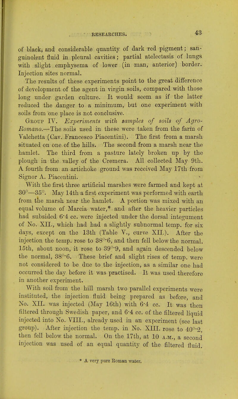 of black, and considerable quantity of dark red pigment; san- guinolent fluid in pleural cavities; partial atelectasis of lungs with slight emphysema of lower (in man, anterior) border. Injection sites normal. The results of these experiments point to the great difference of development of the agent in virgin soils, compared with those long under garden culture. It would seem as if the latter reduced the danger to a minimum, but one experiment with soils from one place is not conclusive. Geoup IV. Experiments with samples of soils of Agro- Romano.—The soils used in these were taken from the farm of Valchetta (Gav. Francesco Piacentini). The first from a marsh situated on one of the hills. The second from a marsh near the hamlet. The third from a pasture lately broken up by the plough in the valley of the Cremera. All collected May 9th. A fourth from, an artichoke ground was received May 17th from Signor A. Piacentini. With the first three artificial marshes were farmed and kept at 30°—35°. May 14th a first experiment was performed with earth from the marsh near the hamlet. A portion was mixed with an equal volume of Marcia water,* and after the heavier particles had subsided 6*4 cc. were injected under the dorsal integument of No. XIL, which had had a slightly subnormal temp, for six days, except on the 13th (Table V., curve XIL). After the injection the temp, rose to 38°'6, and then fell below the normal. 15th, about noon, it rose to 39°'9, and again descended below the normal, 380,6. These brief and slight rises of temp, were not considered to be due to the injection, as a similar one had occurred the day before it was practised. It was used therefore in another experiment. With soil from the hill marsh two parallel experiments were instituted, the injection fluid being prepared as before and No. XII. was injected (May 16th) with 64 cc. It was then filtered through Swedish paper, and 64 cc. of the filtered liquid injected into No. VIII., already used in an experiment (see last group). After injection the temp, in No. XIII. rose to 40o-2, then fell below the normal. On the 17th, at 10 a.m., a second injection was used of an equal quantity of the filtered fluid. * A very pure Koman water.