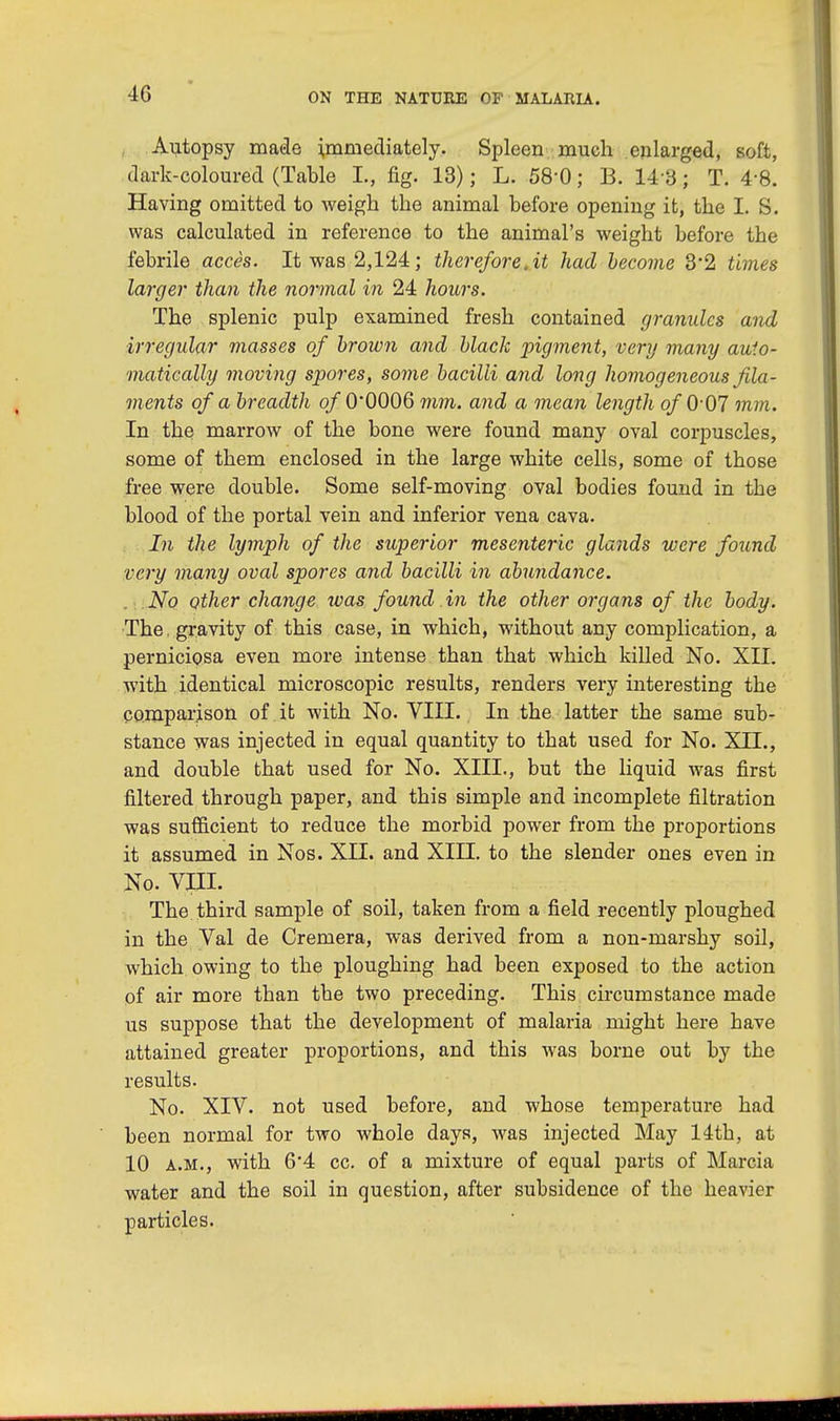 Autopsy made immediately. Spleen much enlarged, soft, dark-coloured (Table L, fig. 13); L. 58'0; B. 14 3; T. 4-8. Having omitted to weigh the animal before opening it, the I. S. was calculated in reference to the animal's weight before the febrile acces. It was 2,124; therefore.it had become 3*2 times larger than the normal in 24 hours. The splenic pulp examined fresh contained granules and irregular masses of brown and black pigment, very many auto- matically moving spores, some bacilli and long homogeneous fila- ments of a breadth of 0*0006 mm. and a mean length of 007 mm. In the marrow of the bone were found many oval corpuscles, some of them enclosed in the large white cells, some of those free were double. Some self-moving oval bodies found in the blood of the portal vein and inferior vena cava. In the lymph of the superior mesenteric glands were found very many oval spores and bacilli in abundance. No other change was found in the other organs of the body. The. gravity of this case, in which, without any complication, a perniciosa even more intense than that which killed No. XII. with identical microscopic results, renders very interesting the comparison of it with No. VIII. In the latter the same sub- stance was injected in equal quantity to that used for No. XII., and double that used for No. XIII., but the liquid was first filtered through paper, and this simple and incomplete filtration was sufficient to reduce the morbid power from the proportions it assumed in Nos. XII. and XIII. to the slender ones even in No. VIII. The third sample of soil, taken from a field recently ploughed in the Val de Cremera, was derived from a non-marshy soil, which owing to the ploughing had been exposed to the action of air more than the two preceding. This circumstance made us suppose that the development of malaria might here have attained greater proportions, and this was borne out by the results. No. XIV. not used before, and whose temperature had been normal for two whole days, was injected May 14th, at 10 a.m., with 6*4 cc. of a mixture of equal parts of Marcia water and the soil in question, after subsidence of the heavier particles.