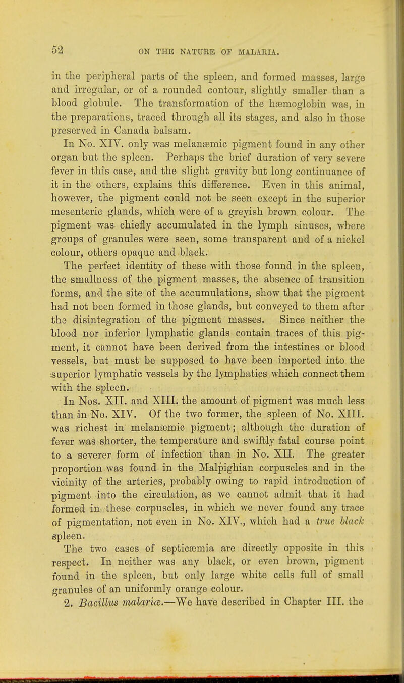 in the peripheral parts of the spleen, and formed masses, large and irregular, or of a rounded contour, slightly smaller than a hlood globule. The transformation of the haemoglobin was, in the preparations, traced through all its stages, and also in those preserved in Canada balsam. In No. XIV. only was melansemic pigment found in any other organ but the spleen. Perhaps the brief duration of very severe fever in this case, and the slight gravity but long continuance of it in the others, explains this difference. Even in this animal, however, the pigment could not be seen except in the superior mesenteric glands, which were of a greyish brown colour. The pigment was chiefly accumulated in the lymph sinuses, where groups of granules were seen, some transparent and of a nickel colour, others opaque and black. The perfect identity of these with those found in the spleen, the smallness of the pigment masses, the absence of transition forms, and the site of the accumulations, show that the pigment had not been formed in those glands, but conveyed to them after the disintegration of the pigment masses. Since neither the hlood nor inferior lymphatic glands contain traces of this pig- ment, it cannot have been derived from the intestines or blood vessels, but must be supposed to have been imported into the superior lymphatic vessels by the lymphatics which connect them with the spleen. In Nos. XII. and XIII. the amount of pigment was much less than in No. XIV. Of the two former, the spleen of No. XIII. was richest in melanaemic pigment; although the duration of fever was shorter, the temperature and swiftly fatal course point to a severer form of infection than in No. XII. The greater proportion was found in the Malpighian corpuscles and in the vicinity of the arteries, probably owing to rapid introduction of pigment into the circulation, as we cannot admit that it had formed in these corpuscles, in which we never found any trace of pigmentation, not even in No. XIV., which had a true black spleen. The two cases of septicaemia are directly opposite in this respect. In neither was any black, or even brown, pigment found in the spleen, but only large white cells full of small granules of an uniformly orange colour. 2. Bacillus malaria.—We have described in Chapter III. the