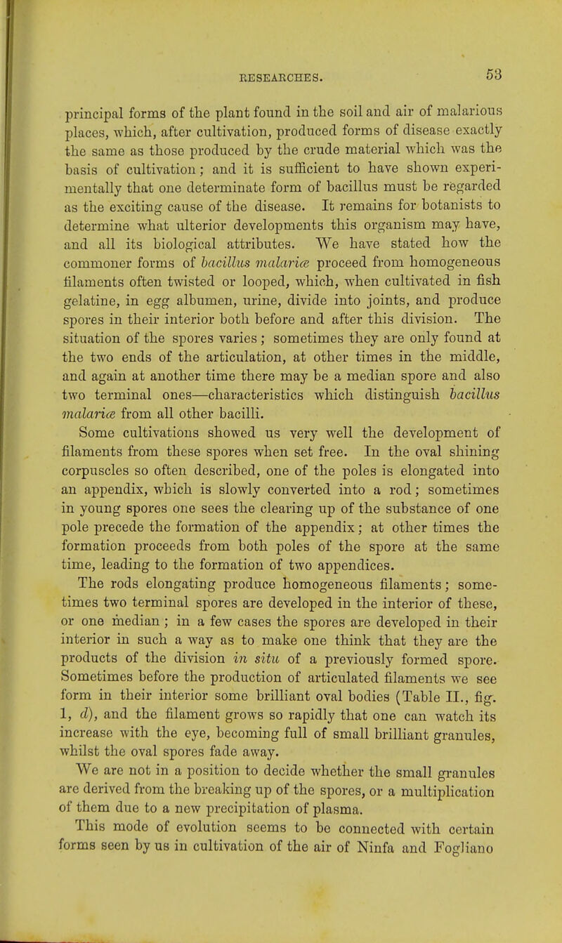 principal forms of the plant found in the soil and air of malarious places, which, after cultivation, produced forms of disease exactly the same as those produced by the crude material which was the basis of cultivation; and it is sufficient to have shown experi- mentally that one determinate form of bacillus must be regarded as the exciting cause of the disease. It remains for botanists to determine what ulterior developments this organism may have, and all its biological attributes. We have stated how the commoner forms of bacillus malaria proceed from homogeneous filaments often twisted or looped, which, when cultivated in fish gelatine, in egg albumen, urine, divide into joints, and produce spores in their interior both before and after this division. The situation of the spores varies; sometimes they are only found at the two ends of the articulation, at other times in the middle, and again at another time there may be a median spore and also two terminal ones—characteristics which distinguish bacillus malaria from all other bacilli. Some cultivations showed us very well the development of filaments from these spores when set free. In the oval shining corpuscles so often described, one of the poles is elongated into an appendix, which is slowly converted into a rod; sometimes in young spores one sees the clearing up of the substance of one pole precede the formation of the appendix; at other times the formation proceeds from both poles of the spore at the same time, leading to the formation of two appendices. The rods elongating produce homogeneous filaments; some- times two terminal spores are developed in the interior of these, or one median ; in a few cases the spores are developed in their interior in such a way as to make one think that they are the products of the division in situ of a previously formed spore. Sometimes before the production of articulated filaments we see form in their interior some brilliant oval bodies (Table II., fig. 1, d), and the filament grows so rapidly that one can watch its increase with the eye, becoming full of small brilliant granules, whilst the oval spores fade away. We are not in a position to decide whether the small granules are derived from the breaking up of the spores, or a multiplication of them due to a new precipitation of plasma. This mode of evolution seems to be connected with certain forms seen by us in cultivation of the air of Ninfa and FogHano