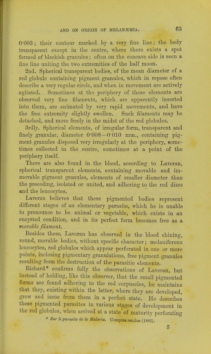 0*003; their contour marked by a very fine line; the body transparent except in the centre, where there exists a spot formed of blackish granules; often on the concave side is seen a fine line uniting the two extremities of the half moon. 2nd. Spherical transparent bodies, of the mean diameter of a red globule containing pigment granules, which in repose often describe a very regular circle, and when in movement are actively agitated. Sometimes at the periphery of these elements are observed very fine filaments, which are apparently inserted into them, are animated by very rapid movements, and have the free extremity slightly swollen. Such filaments may be detached, and move freely in the midst of the red globules. 3rdly. Spherical elements, of irregular form, transparent and finely granular, diameter 0'008—O'OIO mm., containing pig- ment granules disposed very irregularly at the periphery, some- times collected in the centre, sometimes at a point of the periphery itself. There are also found in the blood, according to Laveran, spherical transparent elements, containing movable and im- movable pigment granules, elements of smaller diameter than the preceding, isolated or united, and adhering to the red discs and the leucocytes. Laveran believes that these pigmented bodies represent different stages of an elementary parasite, which he is unable to pronounce to be animal or vegetable, which exists in an encysted condition, and in its perfect form becomes free as a movable filament. Besides these, Laveran has observed in the blood shining, round, movable bodies, without specific character; melaniferous leucocytes, red globules which appear perforated in one or more points, inclosing pigmentary granulations, free pigment granules resulting from the destruction of the parasitic elements. Kichard* confirms fully the observations of Laveran, but instead of holding, like this observer, that the small pigmented forms are found adhering to the red corpuscles, he maintains that they, existing within the latter, where they are developed, grow and issue from them in a perfect state. He describes these pigmented parasites in various stages of development in the red globules, when arrived at a state' of maturity perforating * Sur leparasite de la Malaria. Comptea rendus (1882). 5