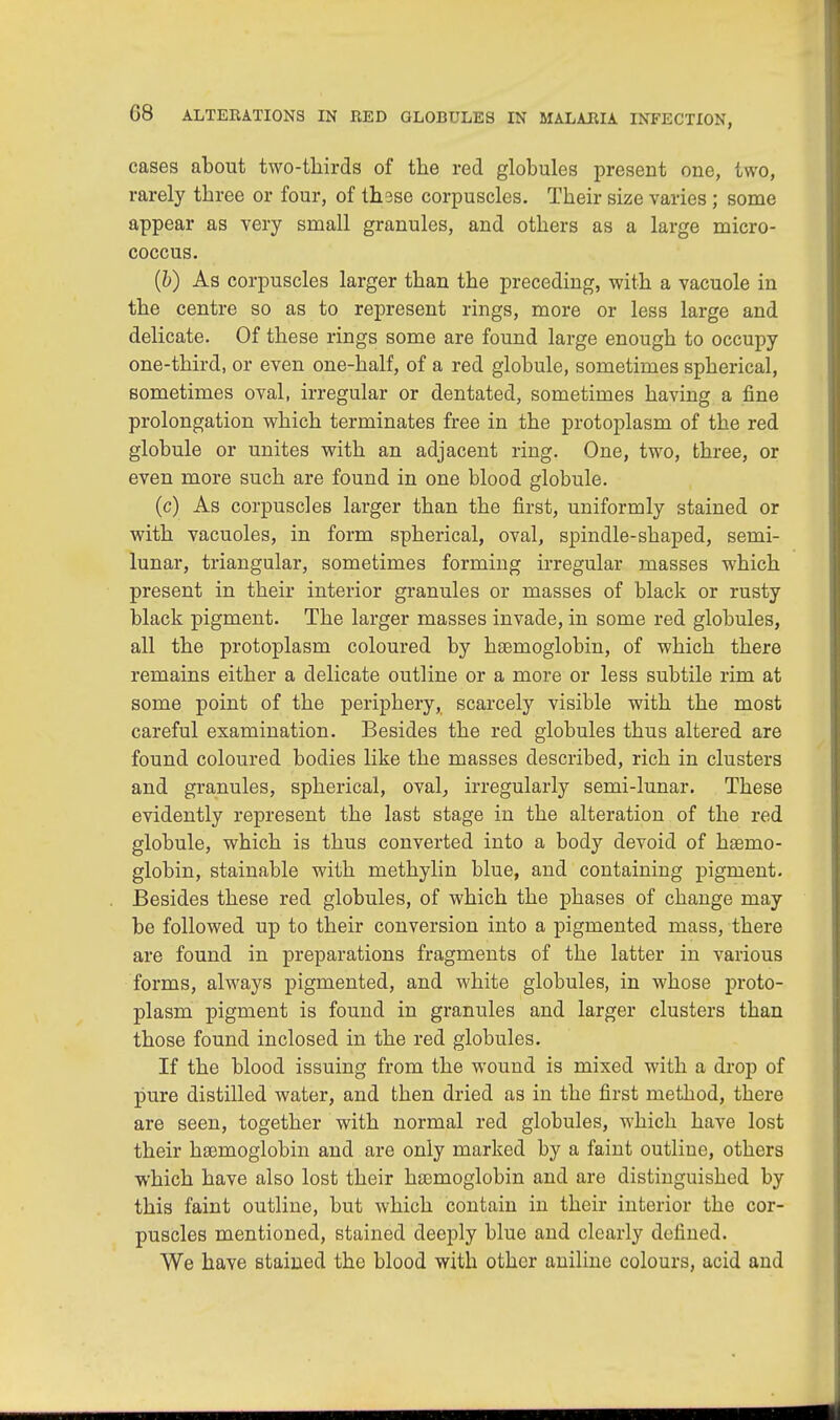 cases about two-thirds of the red globules present one, two, rarely three or four, of thsse corpuscles. Their size varies; some appear as very small granules, and others as a large micro- coccus. (b) As corpuscles larger than the preceding, with a vacuole in the centre so as to represent rings, more or less large and delicate. Of these rings some are found large enough to occupy one-third, or even one-half, of a red globule, sometimes spherical, sometimes oval, irregular or dentated, sometimes having a fine prolongation which terminates free in the protoplasm of the red globule or unites with an adjacent ring. One, two, three, or even more such are found in one blood globule. (c) As corpuscles larger than the first, uniformly stained or with vacuoles, in form spherical, oval, spindle-shaped, semi- lunar, triangular, sometimes forming irregular masses which present in their interior granules or masses of black or rusty black pigment. The larger masses invade, in some red globules, all the protoplasm coloured by haemoglobin, of which there remains either a delicate outline or a more or less subtile rim at some point of the periphery, scarcely visible with the most careful examination. Besides the red globules thus altered are found coloured bodies like the masses described, rich in clusters and granules, spherical, oval, irregularly semi-lunar. These evidently represent the last stage in the alteration of the red globule, which is thus converted into a body devoid of hasnio- globin, stainable with methylin blue, and containing pigment. Besides these red globules, of which the phases of change may be followed up to their conversion into a pigmented mass, there are found in preparations fragments of the latter in various forms, always pigmented, and white globules, in whose proto- plasm pigment is found in granules and larger clusters than those found inclosed in the red globules. If the blood issuing from the wound is mixed with a drop of pure distilled water, and then dried as in the first method, there are seen, together with normal red globules, which have lost their haemoglobin and are only marked by a faint outline, others which have also lost their haemoglobin and are distinguished by this faint outline, but which contain in their interior the cor- puscles mentioned, stained deeply blue and clearly defined. We have stained the blood with other aniline colours, acid and