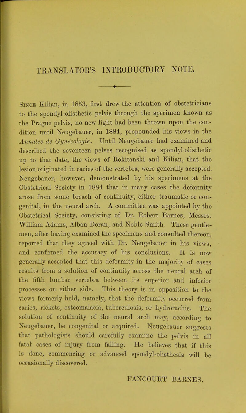 TKANSLATOH'S INTRODUCTORY NOTE. Since Kilian, in 1853, first drew the attention of obstetricians to the spondylolisthetic pelvis through the specimen known as the Prague pelvis, no new light had been thrown upon the con- dition until Neugebauer, in 1884, propounded his views in the Annates de Gynecologie. Until Neugebauer had examined and described the seventeen pelves recognised as spondylolisthetic up to that date, the views of Rokitanski and Kilian, that the lesion originated in caries of the vertebra, were generally accepted. Neugebauer, however, demonstrated by his specimens at the Obstetrical Society in 1884 that in many cases the deformity arose from some breach of continuity, either traumatic or con- genital, in the neural arch. A committee was appointed by the Obstetrical Society, consisting of Dr. Robert Barnes, Messrs. William Adams, Alban Doran, and Noble Smith. These gentle- men, after having examined the specimens and consulted thereon, reported that they agreed with Dr. Neugebauer in his views, and confirmed the accuracy of his conclusions. It is now generally accepted that this deformity in the majority of cases results from a solution of continuity across the neural arch of the fifth lumbar vertebra between its superior and inferior processes on either side. This theory is in opposition to the views formerly held, namely, that the deformity occurred from caries, rickets, osteomalacia, tuberculosis, or hydrorachis. The solution of continuity of the neural arch may, according to Neugebauer, be congenital or acquired. Neugebauer suggests that pathologists should carefully examine the pelvis in all fatal' cases of injury from falling. He believes that if this is done, commencing or advanced spondylolisthesis will be occasionally discovered. FANCOURT BARNES.