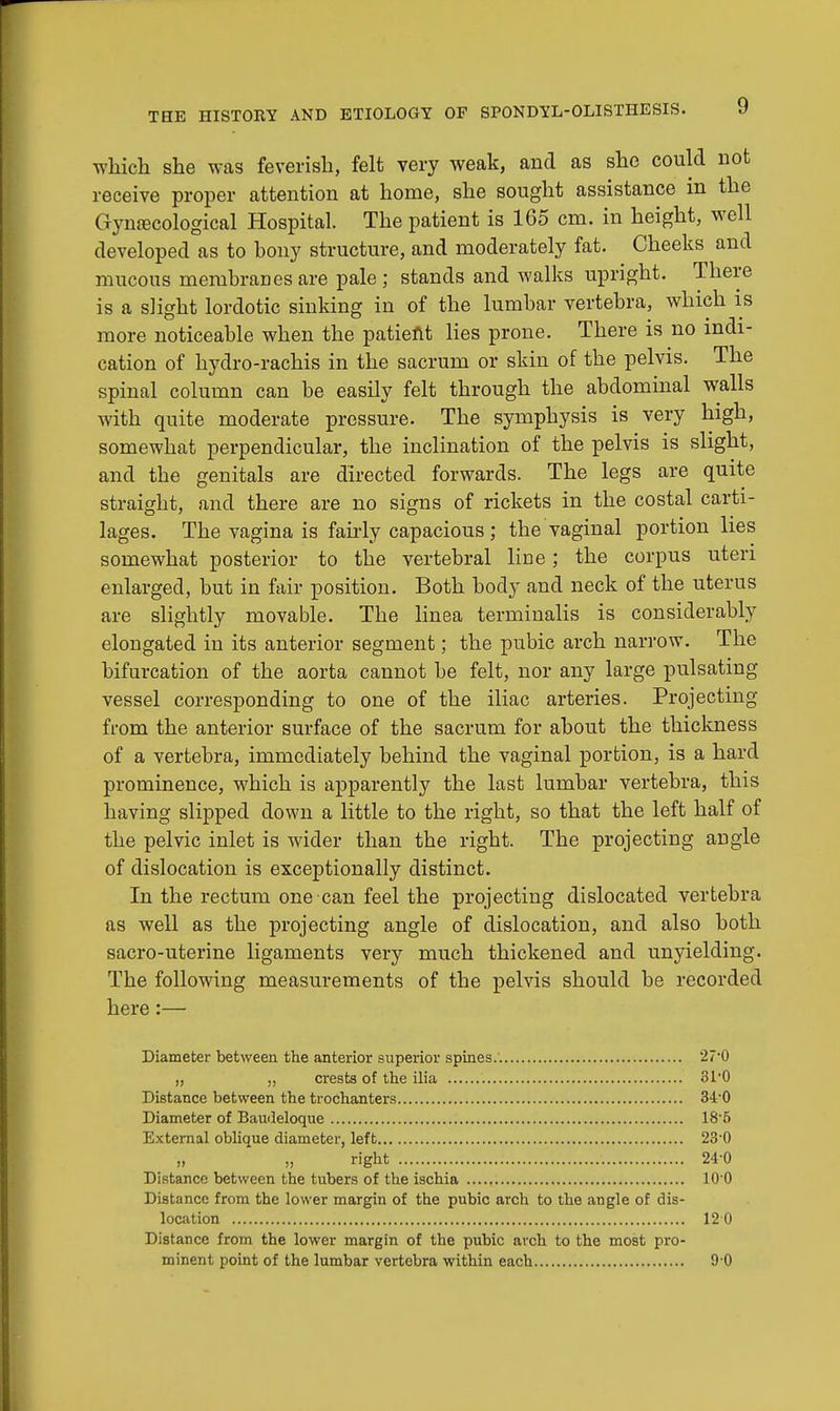 which she was feverish, felt very weak, and as she could not receive proper attention at home, she sought assistance in the Gynecological Hospital. The patient is 165 cm. in height, well developed as to bony structure, and moderately fat. Cheeks and mucous membranes are pale; stands and walks upright. There is a slight lordotic sinking in of the lumbar vertebra, which is more noticeable when the patient lies prone. There is no indi- cation of hydro-rachis in the sacrum or skin of the pelvis. The spinal column can be easily felt through the abdominal walls with quite moderate pressure. The symphysis is very high, somewhat perpendicular, the inclination of the pelvis is slight, and the genitals are directed forwards. The legs are quite straight, and there are no signs of rickets in the costal carti- lages. The vagina is fairly capacious ; the vaginal portion lies somewhat posterior to the vertebral line; the corpus uteri enlarged, but in fair position. Both body and neck of the uterus are slightly movable. The linea terminalis is considerably elongated in its anterior segment; the pubic arch narrow. The bifurcation of the aorta cannot be felt, nor any large pulsating vessel corresponding to one of the iliac arteries. Projecting from the anterior surface of the sacrum for about the thickness of a vertebra, immediately behind the vaginal portion, is a hard prominence, which is apparently the last lumbar vertebra, this having slipped down a little to the right, so that the left half of the pelvic inlet is wider than the right. The projecting angle of dislocation is exceptionally distinct. In the rectum one can feel the projecting dislocated vertebra as well as the projecting angle of dislocation, and also both sacro-uterine ligaments very much thickened and unyielding. The following measurements of the pelvis should be recorded here:— Diameter between the anterior superior spines. 27-0 „ „ crests of the ilia 31'0 Distance between the trochanters 34-0 Diameter of Baudeloque 18-5 External oblique diameter, left 230 „ right 24-0 Distance between the tubers of the ischia 10 0 Distance from the lower margin of the pubic arch to the angle of dis- location 12 0 Distance from the lower margin of the pubic arch to the most pro-