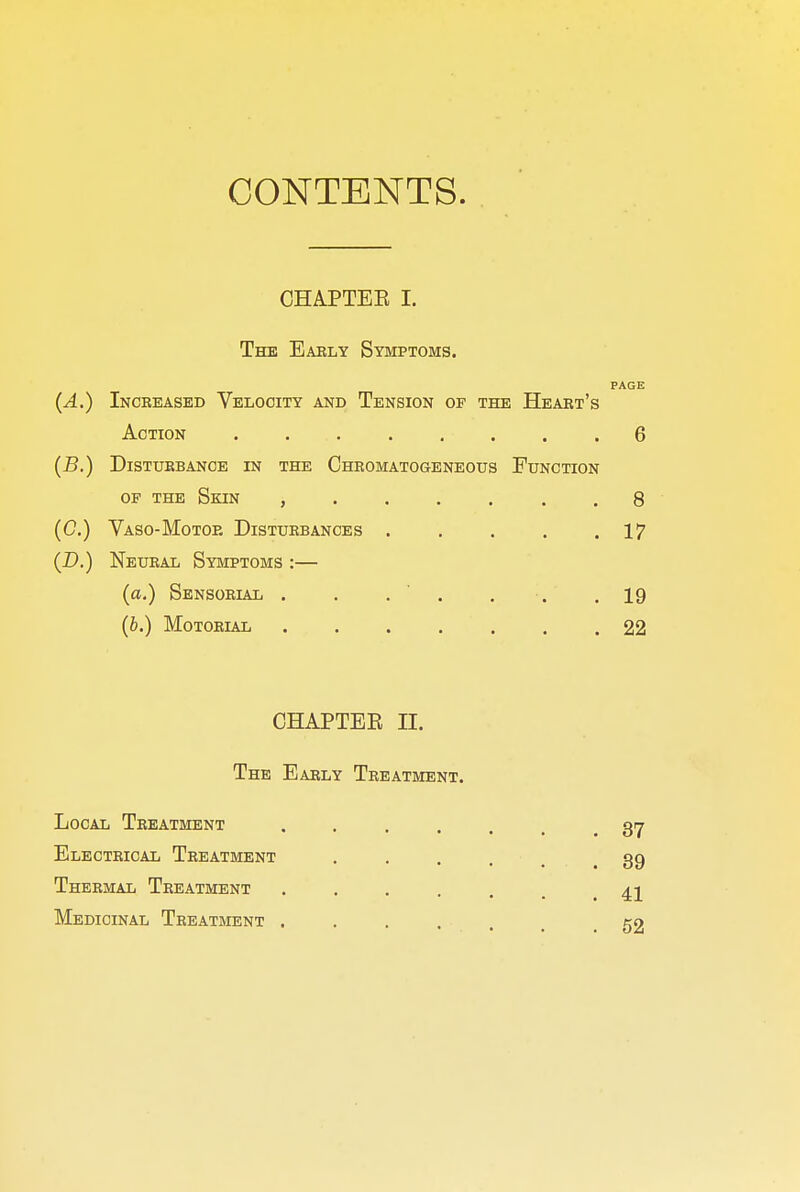 CONTENTS. CHAPTEE I. The Eably Symptoms. PAGE (A.) Increased Velocity and Tension of the Heart's Action ........ 6 (B.) Disturbance in the Chromatogeneous Function of the Skin ....... 8 (C) Vaso-Motor Disturbances . . . . .17 (D.) Neural Symptoms :— (a.) Sensorial . . . . . .19 (b.) Motorial 22 CHAPTER n. The Early Treatment. Local Treatment ...... 37 Electrical Treatment .... 39 Thermal Treatment ...... 41 Medicinal Treatment ..... 52