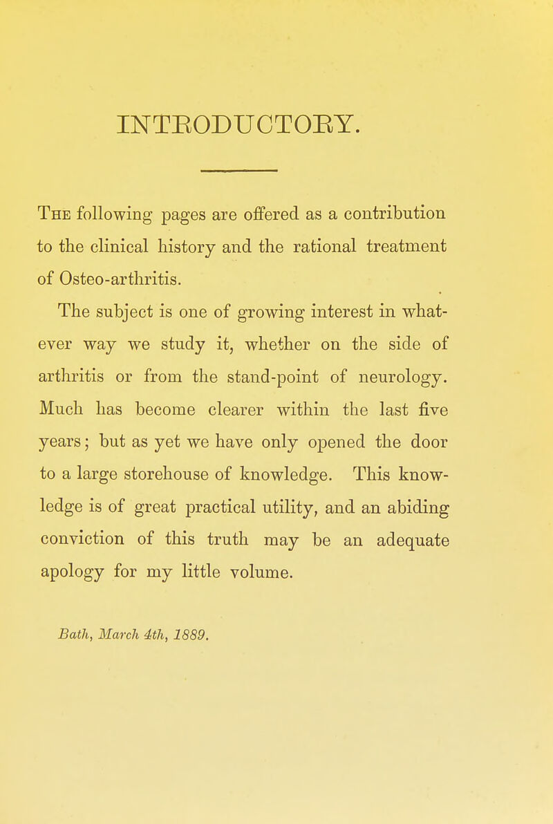 INTEODUCTOEY. The following pages are offered as a contribution to the clinical history and the rational treatment of Osteo-arthritis. The subject is one of growing interest in what- ever way we study it, whether on the side of arthritis or from the stand-point of neurology. Much has become clearer within the last five years; but as yet we have only opened the door to a large storehouse of knowledge. This know- ledge is of great practical utility, and an abiding conviction of this truth may be an adequate apology for my little volume. Bath, March 4th, 1889.