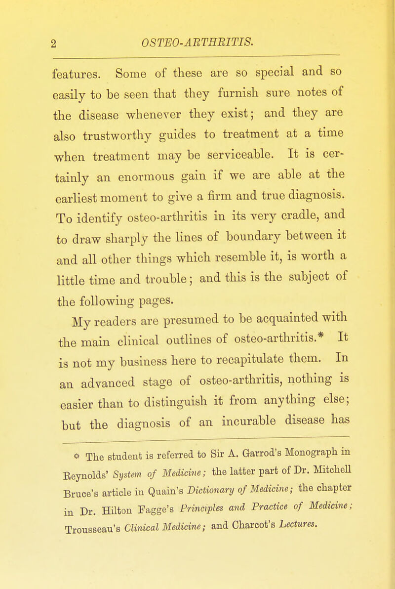 features. Some of these are so special and so easily to be seen that they furnish sure notes of the disease whenever they exist; and they are also trustworthy guides to treatment at a time when treatment may be serviceable. It is cer- tainly an enormous gain if we are able at the earliest moment to give a firm and true diagnosis. To identify osteo-arthritis in its very cradle, and to draw sharply the lines of boundary between it and all other things which resemble it, is worth a little time and trouble; and this is the subject of the following pages. My readers are presumed to be acquainted with the main clinical outlines of osteo-arthritis.* It is not my business here to recapitulate them. In an advanced stage of osteo-arthritis, nothing is easier than to distinguish it from anything else; but the diagnosis of an incurable disease has © The student is referred to Sir A. Garrod's Monograph in Eeynolds' System of Medicine; the latter part of Dr. Mitchell Bruce's article in Quain's Dictionary of Medicine; the chapter in Dr. Hilton Fagge's Principles and Practice of Medicine; Trousseau's Clinical Medicine; and Charcot's Lectures.