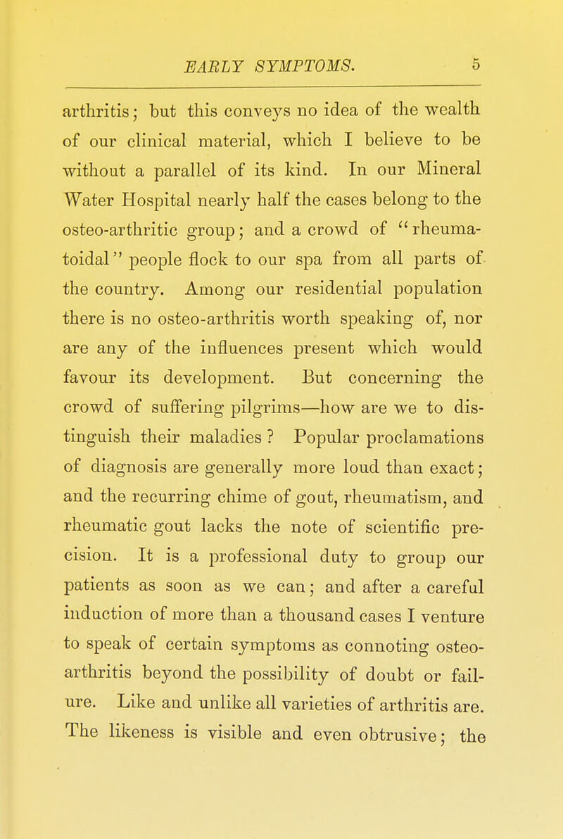 arthritis; but this conveys no idea of the wealth of our clinical material, which I believe to be without a parallel of its kind. In our Mineral Water Hospital nearly half the cases belong to the osteo-arthritic group; and a crowd of  rheuma- toidal people flock to our spa from all parts of the country. Among our residential population there is no osteo-arthritis worth speaking of, nor are any of the influences present which would favour its development. But concerning the crowd of suffering pilgrims—how are we to dis- tinguish their maladies ? Popular proclamations of diagnosis are generally more loud than exact; and the recurring chime of goat, rheumatism, and rheumatic gout lacks the note of scientific pre- cision. It is a professional duty to group our patients as soon as we can; and after a careful induction of more than a thousand cases I venture to speak of certain symptoms as connoting osteo- arthritis beyond the possibility of doubt or fail- ure. Like and unlike all varieties of arthritis are. The likeness is visible and even obtrusive; the