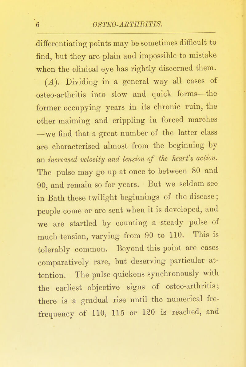 differentiating points may be sometimes difficult to find, but they are plain and impossible to mistake when the clinical eye has rightly discerned them. (.4). Dividing in a general way all cases of osteo-arthritis into slow and quick forms—the former occupying years in its chronic ruin, the other maiming and crippling in forced marches —we find that a great number of the latter class are characterised almost from the beginning by an increased velocity and tension of the heart's action. The pulse may go up at once to between 80 and 90, and remain so for years. Eut we seldom see in Bath these twilight beginnings of the disease; people come or are sent when it is developed, and we are startled by counting a steady pulse of much tension, varying from 90 to 110. This is tolerably common. Beyond this point are cases comparatively rare, but deserving particular at- tention. The pulse quickens synchronously with the earliest objective signs of osteo-arthritis; there is a gradual rise until the numerical fre- frequency of 110, 115 or 120 is reached, and