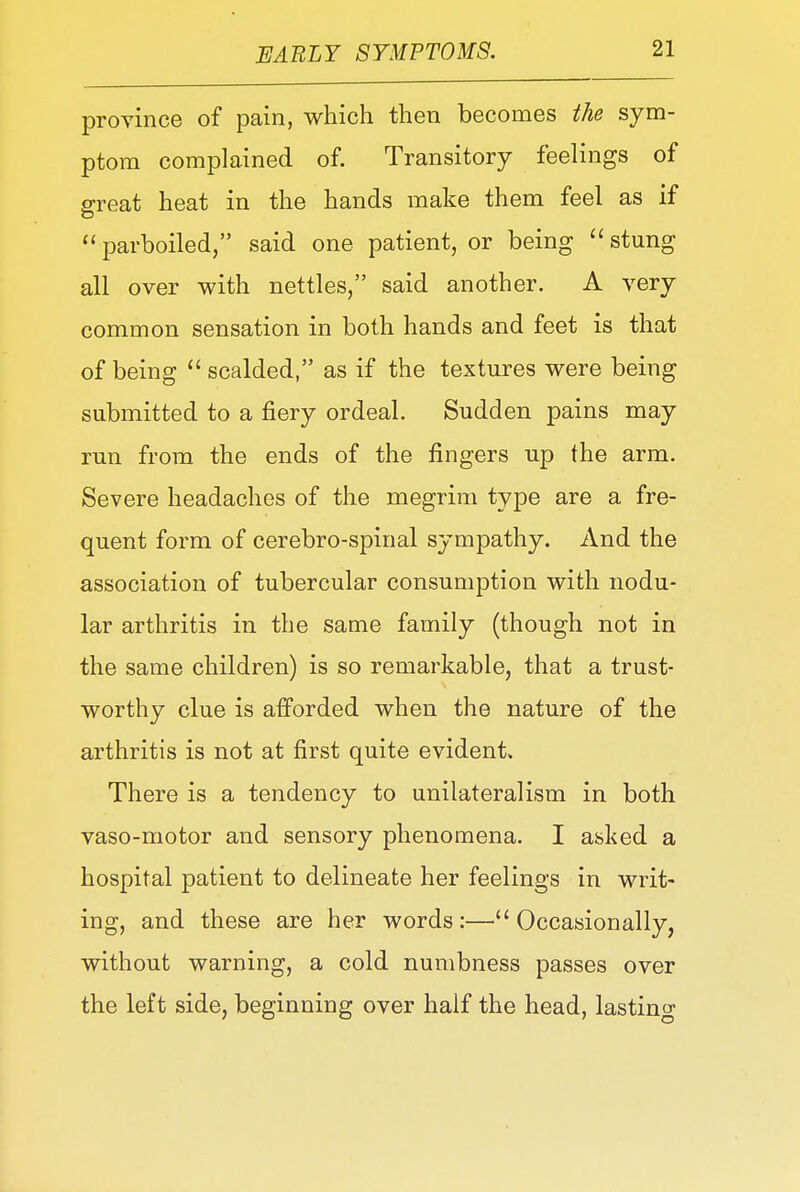 province of pain, which then becomes the sym- ptom complained of. Transitory feelings of great heat in the hands make them feel as if  parboiled, said one patient, or being  stung all over with nettles, said another. A very common sensation in both hands and feet is that of being  scalded, as if the textures were being submitted to a fiery ordeal. Sudden pains may run from the ends of the fingers up the arm. Severe headaches of the megrim type are a fre- quent form of cerebro-spinal sympathy. And the association of tubercular consumption with nodu- lar arthritis in the same family (though not in the same children) is so remarkable, that a trust- worthy clue is afforded when the nature of the arthritis is not at first quite evident. There is a tendency to unilateralism in both vaso-motor and sensory phenomena. I asked a hospital patient to delineate her feelings in writ- ing, and these are her words:—Occasionally, without warning, a cold numbness passes over the left side, beginning over half the head, lasting