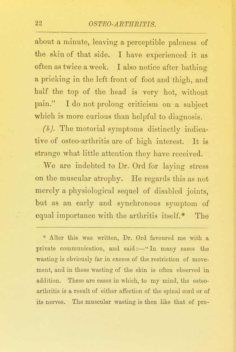 about a minute, leaving a perceptible paleness of the skin of that side. I have experienced it as often as twice a week. I also notice after bathing: a pricking in the left front of foot and thigh, and half the top of the head is very hot, without pain. I do not prolong criticism on a subject which is more curious than helpful to diagnosis. (b). The motorial symptoms distinctly indica- tive of osteo-arthritis are of high interest. It is strange what little attention they have received. We are indebted to Dr. Ord for laying stress on the muscular atrophy. He regards this as not merely a physiological sequel of disabled joints, but as an early and synchronous symptom of equal importance with the arthritis itself.* The * After this was written, Dr. Ord favoured me with a private communication, and said:—In many cases the wasting is obviously far in excess of the restriction of move- ment, and in these wasting of the skin is often observed in addition. These are cases in which, to my mind, the osteo- arthritis is a result of either affection of the spinal cord or of its nerves. The muscular wasting is then like that of pro-