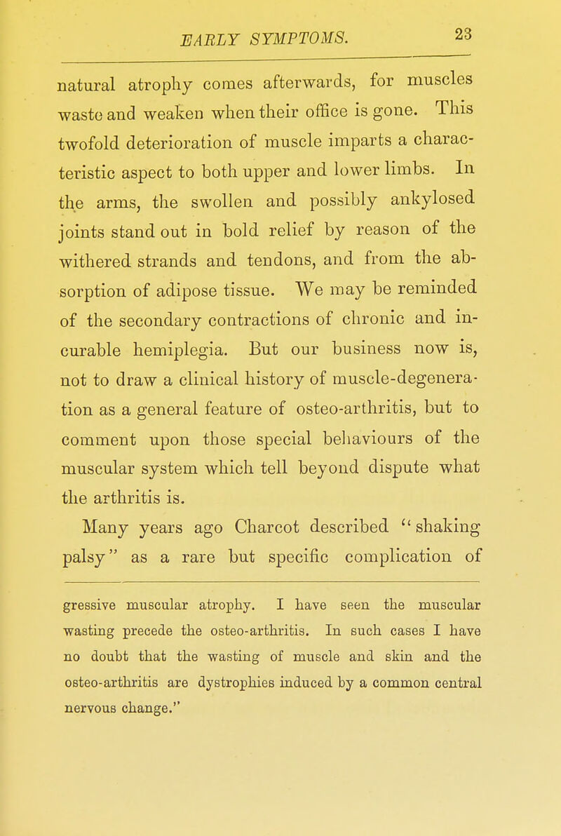 natural atrophy comes afterwards, for muscles waste and weaken when their office is gone. This twofold deterioration of muscle imparts a charac- teristic aspect to both upper and lower limbs. In the arms, the swollen and possibly ankylosed joints stand out in bold relief by reason of the withered strands and tendons, and from the ab- sorption of adipose tissue. We may be reminded of the secondary contractions of chronic and in- curable hemiplegia. But our business now is, not to draw a clinical history of muscle-degenera- tion as a general feature of osteo-arthritis, but to comment upon those special behaviours of the muscular system which tell beyond dispute what the arthritis is. Many years ago Charcot described  shaking palsy as a rare but specific complication of gressive muscular atrophy. I have seen the muscular wasting precede the osteo-arthritis. In such cases I have no doubt that the wasting of muscle and skin and the osteo-arthritis are dystrophies induced by a common central nervous change.''