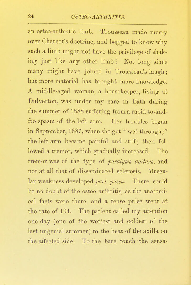 an osteo-arthritic limb. Trousseau made merry over Charcot's doctrine, and begged to know why- such a limb might not have the privilege of shak- ing just like any other limb ? Not long since many might have joined in Trousseau's laugh; but more material has brought more knowledge. A middle-aged woman, a housekeeper, living at Dulverton, was under my care in Bath during the summer of 1888 suffering from a rapid to-and- fro spasm of the left arm. Her troubles began in September, 1887, when she got wet through; the left arm became painful and stiff; then fol- lowed a tremor, which gradually increased. The tremor was of the type of paralysis agitans, and not at all that of disseminated sclerosis. Muscu- lar weakness developed pari passu. There could be no doubt of the osteo-arthritis, as the anatomi- cal facts were there, and a tense pulse went at the rate of 104:. The patient called my attention one day (one of the wettest and coldest of the last ungenial summer) to the heat of the axilla on the affected side. To the bare touch the sensa-