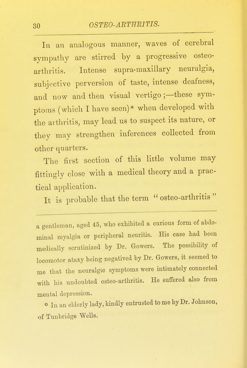 In an analogous manner, waves of cerebral sympathy are stirred by a progressive osteo- arthritis. Intense supra-maxillary neuralgia, subjective perversion of taste, intense deafness, and now and then visual vertigo ;—these sym- ptoms (which I have seen)* when developed with the arthritis, may lead us to suspect its nature, or they may strengthen inferences collected from other quarters. The first section of this little volume may fittingly close with a medical theory and a prac- tical application. It is probable that the term  osteo-arthritis  a gentleman, aged 45, who exhibited a curious form of abdo- minal myalgia or peripheral neuritis. His case had been medically scrutinized by Dr. Gowers. The possibility of locomotor ataxy being negatived by Dr. Gowers, it seemed to me that the neuralgic symptoms were intimately connected with his undoubted osteo-arthritis. He suffered also from mental depression. o In an elderly lady, kindly entrusted to me by Dr. Johnson, of Tunbridge Wells.