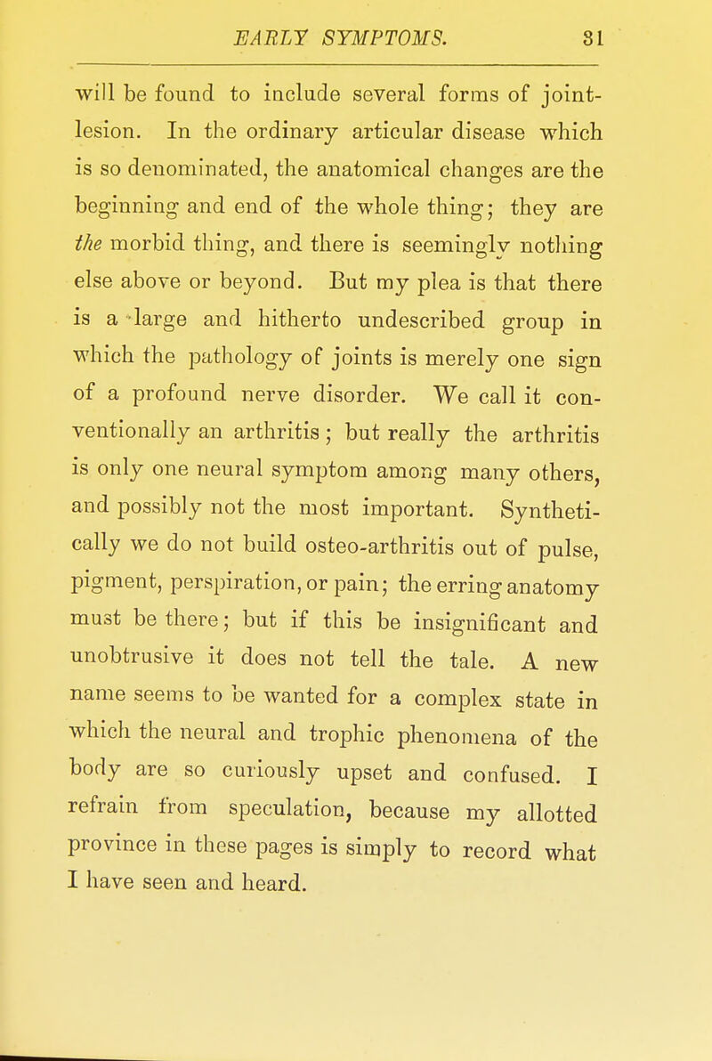 will be found to include several forms of joint- lesion. In the ordinary articular disease which is so denominated, the anatomical changes are the beginning and end of the whole thing; they are the morbid thing, and there is seeminglv nothing else above or beyond. But my plea is that there is a -large and hitherto undescribed group in which the pathology of joints is merely one sign of a profound nerve disorder. We call it con- ventionally an arthritis; but really the arthritis is only one neural symptom among many others, and possibly not the most important. Syntheti- cally we do not build osteo-arthritis out of pulse, pigment, perspiration, or pain; the erring anatomy must be there; but if this be insignificant and unobtrusive it does not tell the tale. A new name seems to be wanted for a complex state in which the neural and trophic phenomena of the body are so curiously upset and confused. I refrain from speculation, because my allotted province in these pages is simply to record what I have seen and heard.
