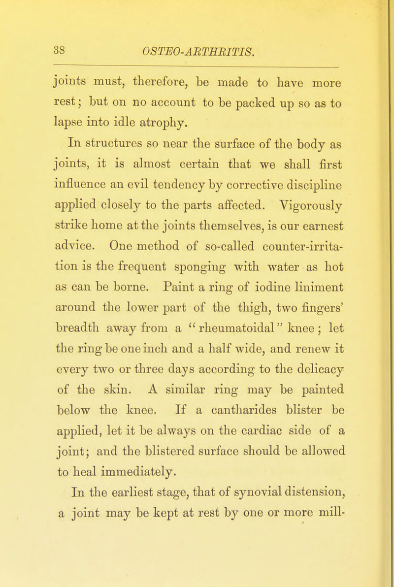 joints must, therefore, be made to have more rest; but on no account to be packed up so as to lapse into idle atrophy. In structures so near the surface of the body as joints, it is almost certain that we shall first influence an evil tendency by corrective discipline applied closely to the parts affected. Vigorously strike home at the joints themselves, is our earnest advice. One method of so-called counter-irrita- tion is the frequent sponging with water as hot as can be borne. Paint a ring of iodine liniment around the lower part of the thigh, two fingers' breadth away from a  rheumatoidal knee ; let the ring be one inch and a half wide, and renew it every two or three days according to the delicacy of the skin. A similar ring may be painted below the knee. If a cantharides blister be applied, let it be always on the cardiac side of a joint; and the blistered surface should be allowed to heal immediately. In the earliest stage, that of synovial distension, a joint may be kept at rest by one or more mill-