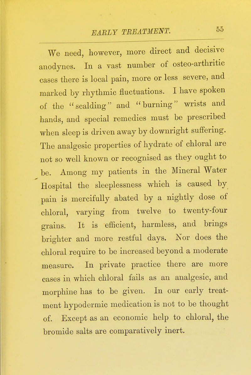 We need, however, more direct and decisive anodynes. In a vast number of osteo-arthritic cases there is local pain, more or less severe, and marked by rhythmic fluctuations. I have spoken of the scalding and burning wrists and hands, and special remedies must be prescribed when sleep is driven away by downright suffering. The analgesic properties of hydrate of chloral are not so well known or recognised as they ought to be. Among my patients in the Mineral Water Hospital the sleeplessness which is caused by pain is mercifully abated by a nightly dose of chloral, varying from twelve to twenty-four grains. It is efficient, harmless, and brings brighter and more restful days. Nor does the chloral require to be increased beyond a moderate measure. In private practice there are more cases in which chloral fails as an analgesic, and morphine has to be given. In our early treat- ment hypodermic medication is not to be thought of. Except as an economic help to chloral, the bromide salts are comparatively inert.