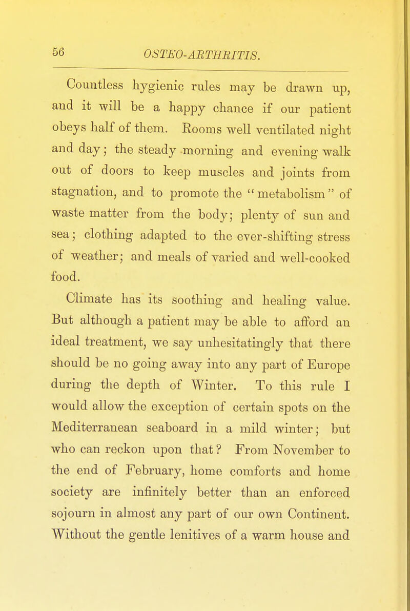Countless hygienic rules may be drawn up, and it will be a happy chance if our patient obeys half of them. Rooms well ventilated night and day; the steady morning and evening walk out of doors to keep muscles and joints from stagnation, and to promote the  metabolism of waste matter from the body; plenty of sun and sea; clothing adapted to the ever-shifting stress of weather; and meals of varied and well-cooked food. Climate has its soothing and healing value. But although a patient may be able to afford an ideal treatment, we say unhesitatingly that there should be no going away into any part of Europe during the depth of Winter. To this rule I would allow the exception of certain spots on the Mediterranean seaboard in a mild winter; but who can reckon upon that ? From November to the end of February, home comforts and home society are infinitely better than an enforced sojourn in almost any part of our own Continent. Without the gentle lenitives of a warm house and