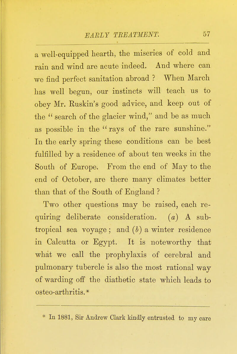 a well-equipped hearth, the miseries of cold and rain and wind are acute indeed. And where can we find perfect sanitation abroad ? When March has well begun, our instincts will teach us to obey Mr. Ruskin's good advice, and keep out of the  search of the glacier wind, and be as much as possible in the rays of the rare sunshine. In the early spring these conditions can be best fulfilled by a residence of about ten weeks in the South of Europe. From the end of May to the end of October, are there many climates better than that of the South of England ? Two other questions may be raised, each re- quiring deliberate consideration. (a) A sub- tropical sea voyage ; and [b) a winter residence in Calcutta or Egypt. It is noteworthy that what we call the prophylaxis of cerebral and pulmonary tubercle is also the most rational way of warding off the diathetic state which leads to osteo-arthritis.* * In 1881, Sir Andrew Clark kindly entrusted to my care