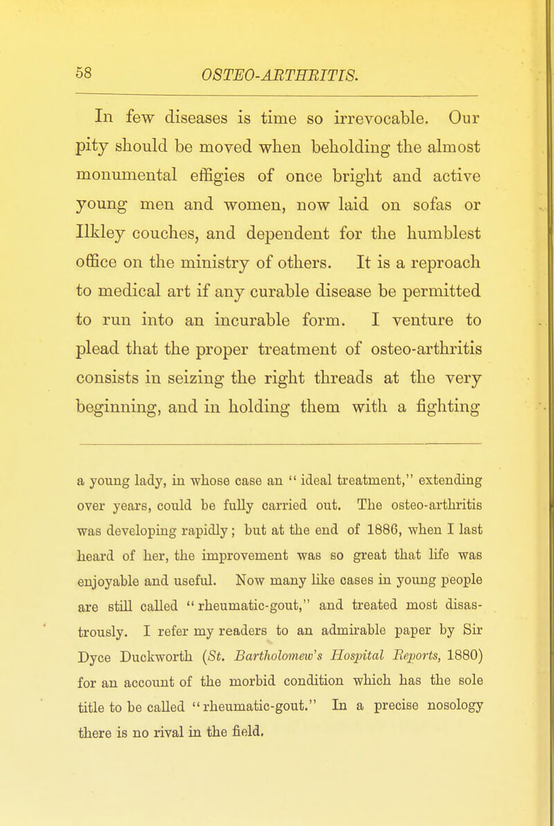 In few diseases is time so irrevocable. Our pity should be moved when beholding the almost monumental effigies of once bright and active young men and women, now laid on sofas or Ilkley couches, and dependent for the humblest office on the ministry of others. It is a reproach to medical art if any curable disease be permitted to run into an incurable form. I venture to plead that the proper treatment of osteo-arthritis consists in seizing the right threads at the very beginning, and in holding them with a fighting a young lady, in whose case an  ideal treatment, extending over years, could be fully carried out. The osteo-arthritis was developing rapidly; but at the end of 1886, when I last heard of her, the improvement was so great that life was enjoyable and useful. Now many like cases in young people are still called rheumatic-gout, and treated most disas- trously. I refer my readers to an admirable paper by Sir Dyce Duckworth (St. Bartholomew's Hospital Reports, 1880) for an account of the morbid condition which has the sole title to be called rheumatic-gout. In a precise nosology there is no rival in the field.