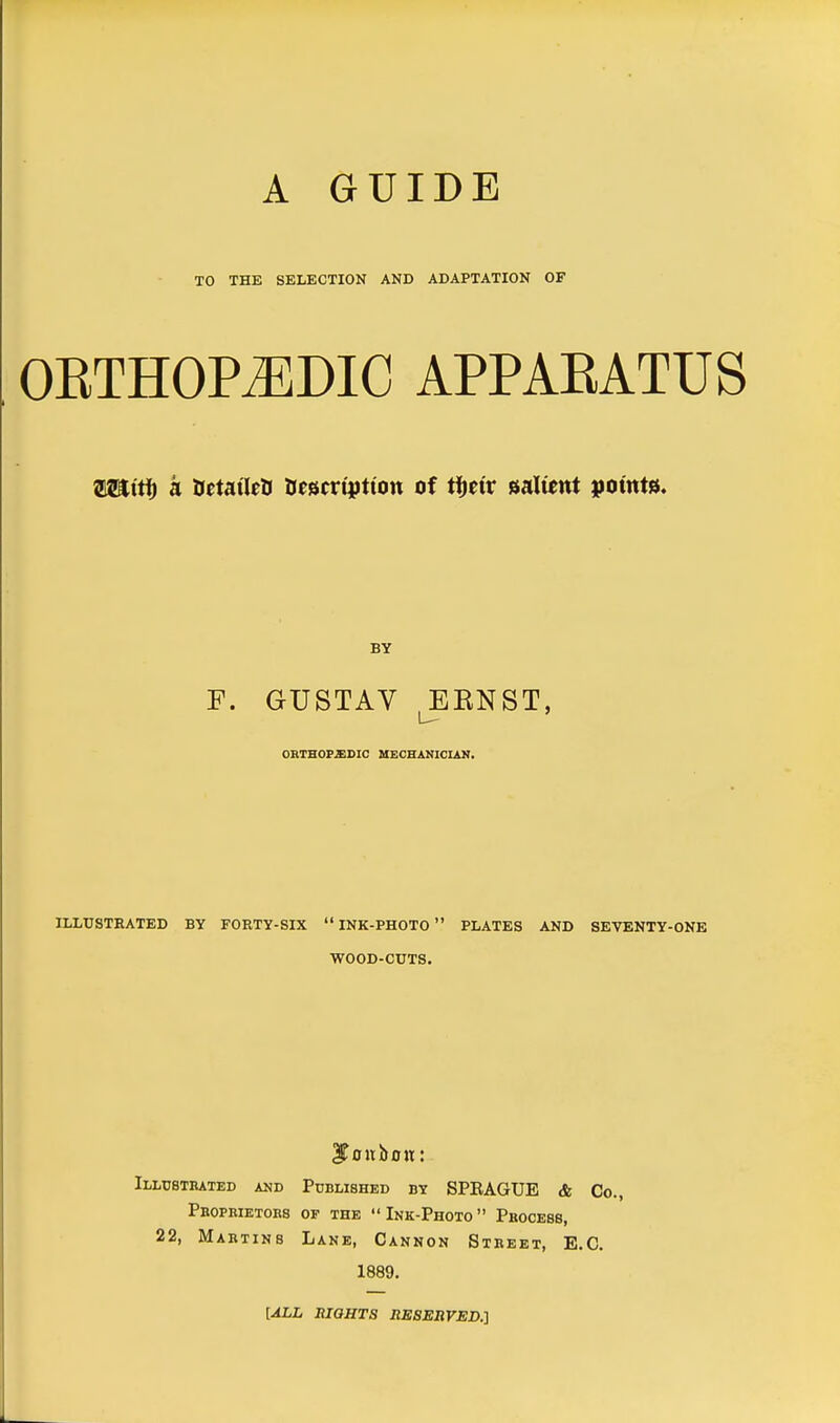 TO THE SELECTION AND ADAPTATION OF OBTHOPtEDIC appabatus ty&iti) a BetatlriJ BescrtjJtton of ttyiv salwnt points. F. GUSTAV EKNST, ORTHOPEDIC MECHANICIAN. ILLUSTRATED BY FORTY-SIX  INK-PHOTO  PLATES AND SEVENTY-ONE WOOD-CUTS. IToubon: Illustrated and Published by SPEAGUE & Co., Pboprietors of the Ink-Photo Process, 22, Martins Lane, Cannon Street, E.C. 1889. [ALL RIGHTS RESERVED.]