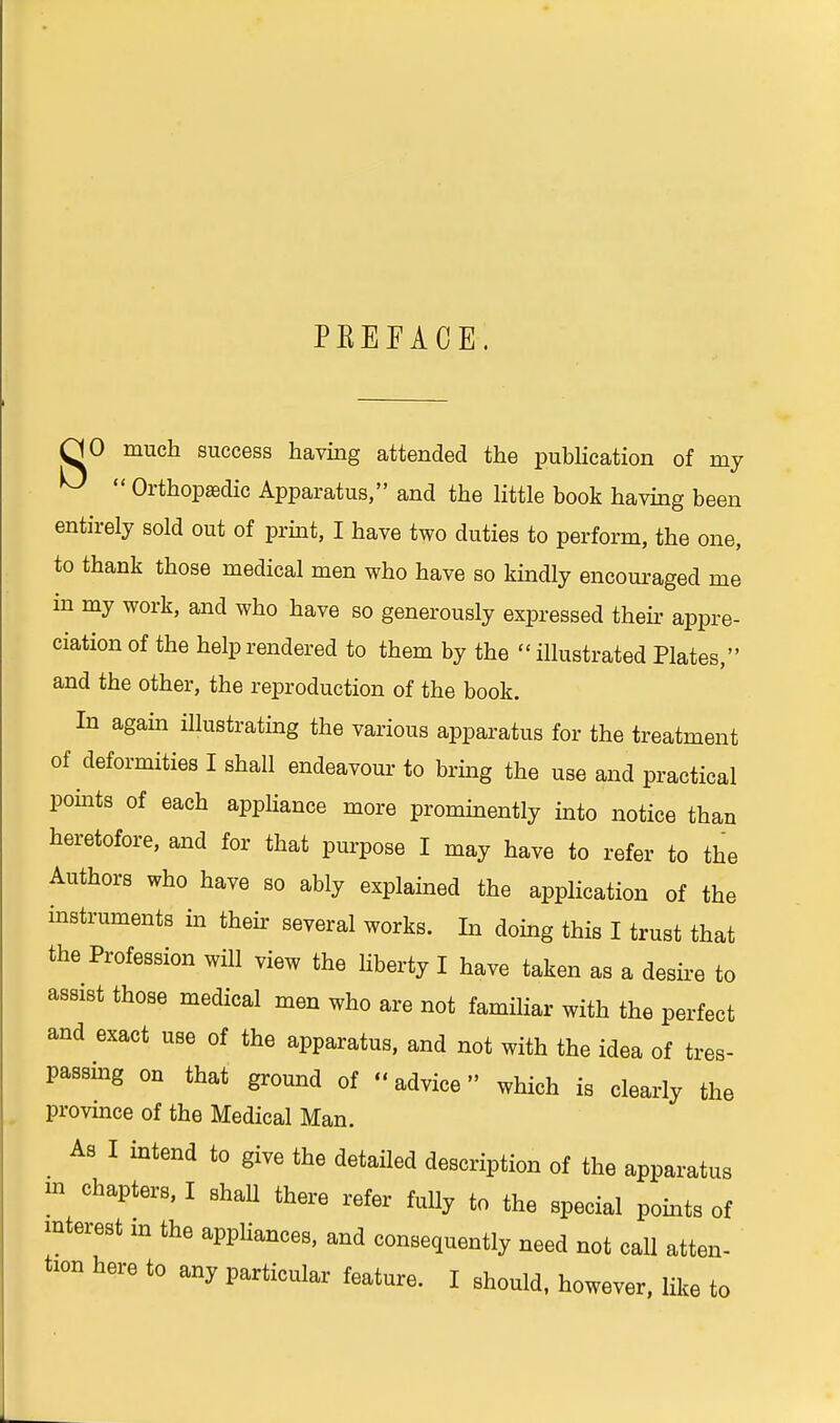 PKEEACE. HO much success having attended the publication of my ^  Orthopaedic Apparatus, and the little book having been entirely sold out of print, I have two duties to perform, the one, to thank those medical men who have so kindly encouraged me in my work, and who have so generously expressed their appre- ciation of the help rendered to them by the illustrated Plates, and the other, the reproduction of the book. In again illustrating the various apparatus for the treatment of deformities I shall endeavour- to bring the use and practical points of each appliance more prominently into notice than heretofore, and for that purpose I may have to refer to the Authors who have so ably explained the application of the instruments in their several works. In doing this I trust that the Profession will view the liberty I have taken as a desire to assist those medical men who are not familiar with the perfect and exact use of the apparatus, and not with the idea of tres- passing on that ground of «advice» which is clearly the province of the Medical Man. As I intend to give the detailed description of the apparatus » chapters, I shall there refer fully to the special points of interest in the appliances, and consequently need not call atten- tion here to any particular feature. I should, however, like to