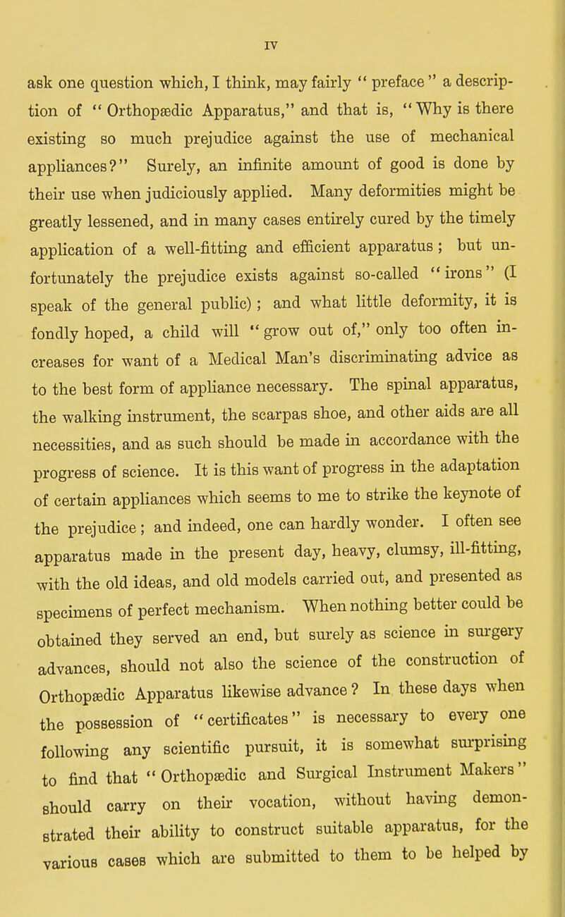 ask one question which, I think, may fairly  preface  a descrip- tion of Orthopaedic Apparatus, and that is, Why is there existing so much prejudice against the use of mechanical appliances? Surely, an infinite amount of good is done by their use when judiciously applied. Many deformities might be greatly lessened, and in many cases entirely cured by the timely application of a well-fitting and efficient apparatus; but un- fortunately the prejudice exists against so-called irons (I speak of the general public); and what little deformity, it is fondly hoped, a child will  grow out of, only too often in- creases for want of a Medical Man's discriminating advice as to the best form of appliance necessary. The spinal apparatus, the walking instrument, the scarpas shoe, and other aids are all necessities, and as such should be made in accordance with the progress of science. It is this want of progress in the adaptation of certain appliances which seems to me to strike the keynote of the prejudice; and indeed, one can hardly wonder. I often see apparatus made in the present day, heavy, clumsy, ill-fitting, with the old ideas, and old models carried out, and presented as specimens of perfect mechanism. When nothing better could be obtained they served an end, but surely as science in surgery advances, should not also the science of the construction of Orthopedic Apparatus likewise advance ? In these days when the possession of certificates is necessary to every one following any scientific pursuit, it is somewhat surprising to find that  Orthopaedic and Surgical Instrument Makers should carry on their vocation, without having demon- strated their ability to construct suitable apparatus, for the various cases which are submitted to them to be helped by