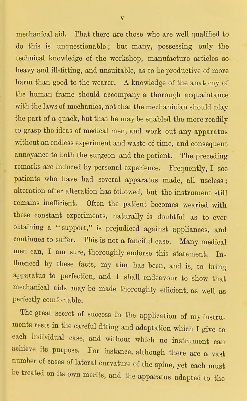mechanical aid. That there are those who are well qualified to do this is unquestionable; but many, possessing only the technical knowledge of the workshop, manufacture articles so heavy and ill-fitting, and unsuitable, as to be productive of more harm than good to the wearer. A knowledge of the anatomy of the human frame should accompany a thorough acquaintance with the laws of mechanics, not that the mechanician should play the part of a quack, but that he may be enabled the more readily to grasp the ideas of medical men, and work out any apparatus without an endless experiment and waste of time, and consequent annoyance to both the surgeon and the patient. The preceding remarks are induced by personal experience. Frequently, I see patients who have had several apparatus made, all useless; alteration after alteration has followed, but the instrument still remains inefficient. Often the patient becomes wearied with these constant experiments, naturally is doubtful as to ever obtaining a support, is prejudiced against appliances, and continues to suffer. This is not a fanciful case. Many medical men can, I am sure, thoroughly endorse this statement. In- fluenced by these facts, my aim has been, and is, to bring apparatus to perfection, and I shall endeavour to show that mechanical aids may be made thoroughly efficient, as well as perfectly comfortable. The great secret of success in the application of my instru- ments rests in the careful fitting and adaptation which I give to each individual case, and without which no instrument can achieve its purpose. For instance, although there are a vast number of cases of lateral curvature of the spine, yet each must be treated on its own merits, and the apparatus adapted to the