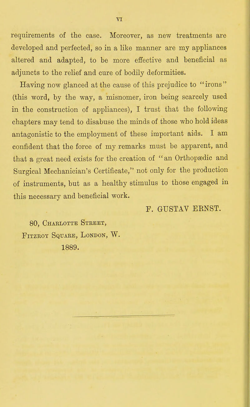 requirements of the case. Moreover, as new treatments are developed and perfected, so in a like manner are my appliances altered and adapted, to be more effective and beneficial as adjuncts to the relief and cure of bodily deformities. Having now glanced at the cause of this prejudice to irons (this word, by the way, a misnomer, iron being scarcely used in the construction of appliances), I trust that the following chapters may tend to disabuse the minds of those who hold ideas antagonistic to the employment of these important aids. I am confident that the force of my remarks must be apparent, and that a great need exists for the creation of an Orthopaedic and Surgical Mechanician's Certificate, not only for the production of instruments, but as a healthy stimulus to those engaged in this necessary and beneficial work. F. GUSTAV EENST. 80, Charlotte Street, Fitzroy. Square, London, W. 1889.