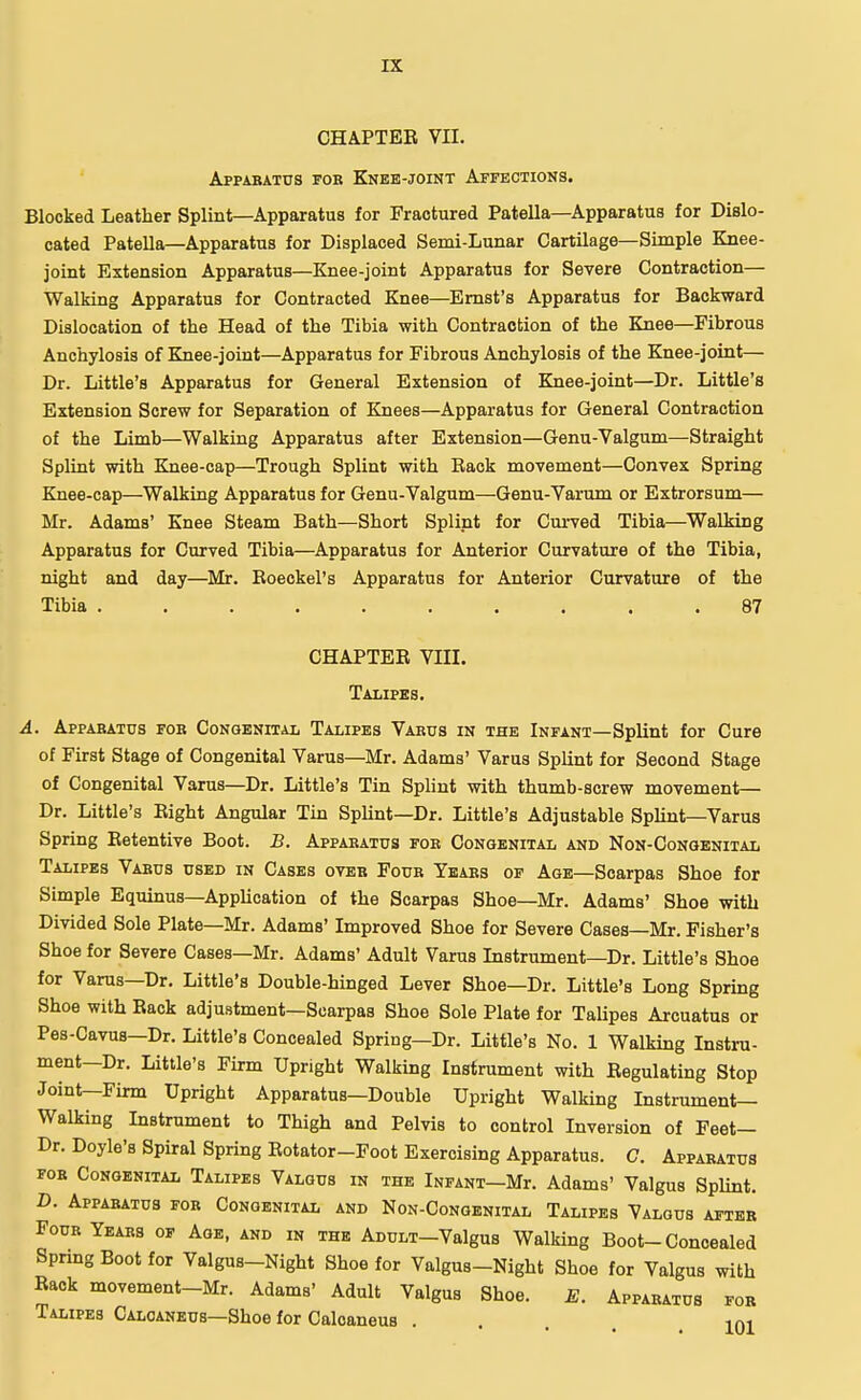 CHAPTEB VII. Apparatus for Knee-joint Affections. Blocked Leather Splint—Apparatus for Fractured Patella—Apparatus for Dislo- cated Patella—Apparatus for Displaced Semi-Lunar Cartilage—Simple Knee- joint Extension Apparatus—Knee-joint Apparatus for Severe Contraction— Walking Apparatus for Contracted Knee—Ernst's Apparatus for Backward Dislocation of the Head of the Tibia with Contraction of the Knee—Fibrous Anchylosis of Knee-joint—Apparatus for Fibrous Anchylosis of the Knee-joint— Dr. Little's Apparatus for General Extension of Knee-joint—Dr. Little's Extension Screw for Separation of Knees—Apparatus for General Contraction of the Limb—Walking Apparatus after Extension—Genu-Valgum—Straight Splint with Knee-cap—Trough Splint with Back movement—Convex Spring Knee-cap—Walking Apparatus for Genu-Valgum—Genu-Varum or Extrorsum— Mr. Adams' Knee Steam Bath—Short Splint for Curved Tibia—Walking Apparatus for Curved Tibia—Apparatus for Anterior Curvature of the Tibia, night and day—Mr. Boeckel's Apparatus for Anterior Curvature of the Tibia .......... 87 CHAPTEB VIII. Talipes. A. Apparatus for Congenital Talipes Varus in the Infant—Splint for Cure of First Stage of Congenital Varus—Mr. Adams' Varus Splint for Second Stage of Congenital Varus—Dr. Little's Tin Splint with thumb-screw movement— Dr. Little's Bight Angular Tin Splint—Dr. Little's Adjustable Splint—Varus Spring Eetentive Boot. B. Apparatus for Congenital and Non-Congenital Talipes Varus used in Cases over Four Years of Age—Scarpas Shoe for Simple Equinus—Application of the Scarpas Shoe—Mr. Adams' Shoe with Divided Sole Plate—Mr. Adams' Improved Shoe for Severe Cases—Mr. Fisher's Shoe for Severe Cases—Mr. Adams' Adult Varus Instrument—Dr. Little's Shoe for Varus—Dr. Little's Double-hinged Lever Shoe—Dr. Little's Long Spring Shoe with Back adjustment—Scarpas Shoe Sole Plate for Talipes Arcuatus or Pes-Cavus—Dr. Little's Concealed Spring—Dr. Little's No. 1 Walking Instru- ment-Dr. Little's Firm Upright Walking Instrument with Begulating Stop Joint—Firm Upright Apparatus—Double Upright Walking Instrument- Walking Instrument to Thigh and Pelvis to control Inversion of Feet— Dr. Doyle's Spiral Spring Botator—Foot Exercising Apparatus. C. Apparatus for Congenital Talipes Valgus in the Infant—Mr. Adams' Valgus Splint. D. Apparatus for Congenital and Non-Congenital Talipes Valgus after Four Years of Age, and in the ADULT-Valgus Walking Boot-Concealed Spring Boot for Valgus-Night Shoe for Valgus-Night Shoe for Valgus with Back movement-Mr. Adams' Adult Valgus Shoe. E. Apparatus for Talipes Calcaneus—Shoe for Calcaneus ... 101